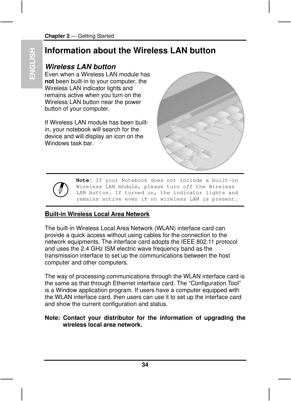 ENGLISHChapter 2 — Getting StartedInformation about the Wireless LAN button Wireless LAN button Even when a Wireless LAN module hasnot been built-in to your computer, the Wireless LAN indicator lights and remains active when you turn on the Wireless LAN button near the powerbutton of your computer.If Wireless LAN module has been built-in, your notebook will search for the device and will display an icon on the Windows task bar.Note: If your Notebook does not include a built-in Wireless LAN module, please turn off the Wireless LAN button. If turned on, the indicator lights and remains active even if no wireless LAN is present.Built-in Wireless Local Area NetworkThe built-in Wireless Local Area Network (WLAN) interface card canprovide a quick access without using cables for the connection to the network equipments. The interface card adopts the IEEE 802.11 protocol and uses the 2.4 GHz ISM electric wave frequency band as the transmission interface to set up the communications between the hostcomputer and other computers.The way of processing communications through the WLAN interface card is the same as that through Ethernet interface card. The “Configuration Tool”is a Window application program. If users have a computer equipped with the WLAN interface card, then users can use it to set up the interface card and show the current configuration and status.Note: Contact your distributor for the information of upgrading thewireless local area network.34