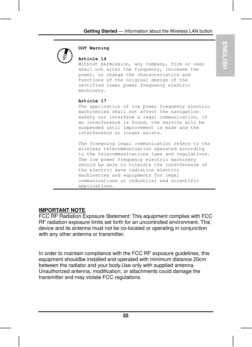 ENGLISHGetting Started — Information about the Wireless LAN button DGT Warning Article 14 Without permission, any company, firm or user shall not alter the frequency, increase the power, or change the characteristics and functions of the original design of the certified lower power frequency electric machinery.Article 17 The application of low power frequency electric machineries shall not affect the navigation safety nor interfere a legal communication, if an interference is found, the service will be suspended until improvement is made and the interference no longer exists. The foregoing legal communication refers to the wireless telecommunication operated according to the telecommunications laws and regulations. The low power frequency electric machinery should be able to tolerate the interference of the electric wave radiation electric machineries and equipments for legal communications or industrial and scientific applications.IMPORTANT NOTEFCC RF Radiation Exposure Statement: This equipment complies with FCC RF radiation exposure limits set forth for an uncontrolled environment. Thisdevice and its antenna must not be co-located or operating in conjunctionwith any other antenna or transmitter.In order to maintain compliance with the FCC RF exposure guidelines, thisequipment shouldbe installed and operated with minimum distance 20cm between the radiator and your body.Use only with supplied antenna.Unauthorized antenna, modification, or attachments could damage the transmitter and may violate FCC regulations.35