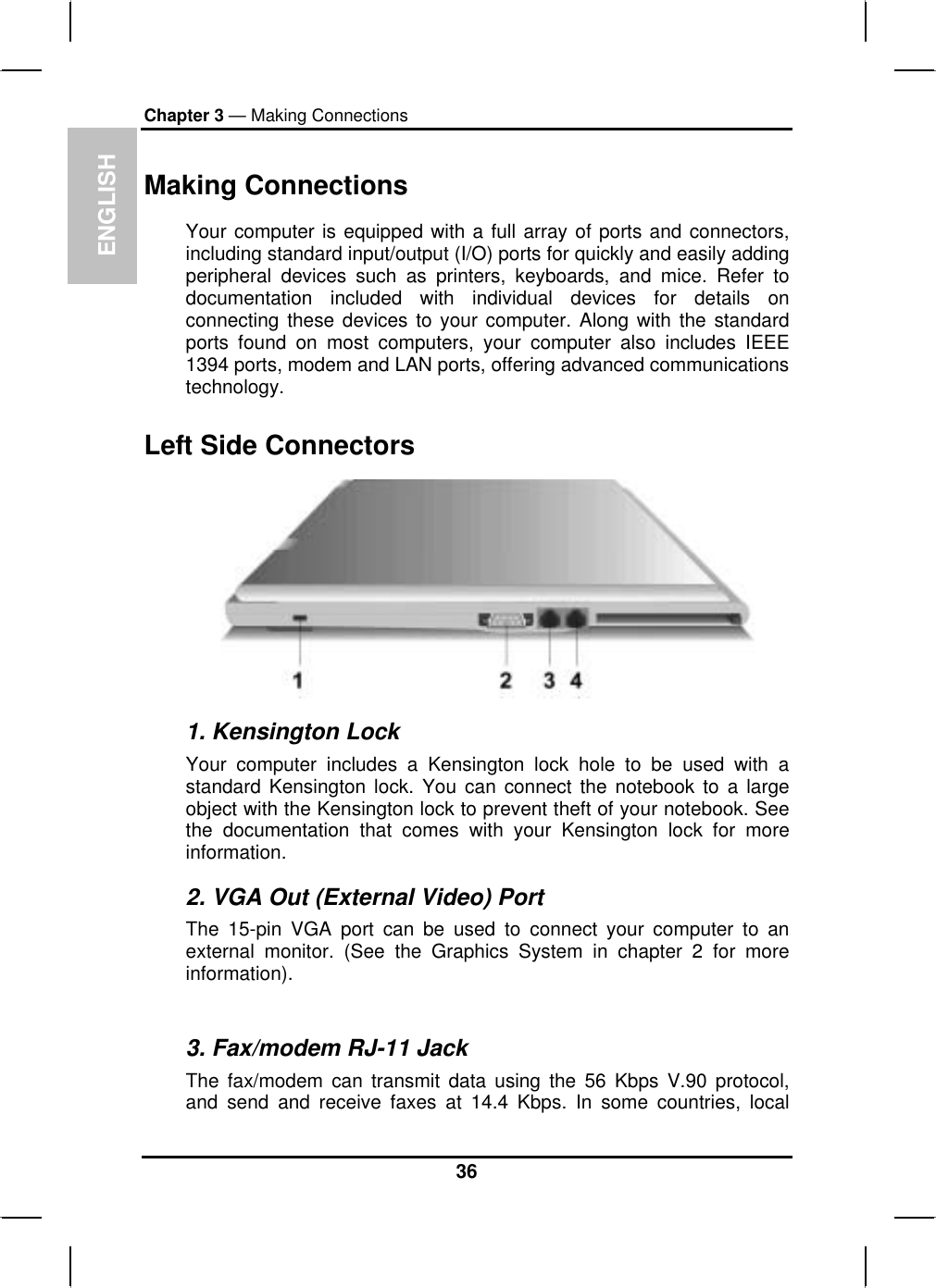 ENGLISHChapter 3 — Making ConnectionsMaking Connections Your computer is equipped with a full array of ports and connectors,including standard input/output (I/O) ports for quickly and easily addingperipheral devices such as printers, keyboards, and mice. Refer todocumentation included with individual devices for details onconnecting these devices to your computer. Along with the standardports found on most computers, your computer also includes IEEE1394 ports, modem and LAN ports, offering advanced communicationstechnology.Left Side Connectors 1. Kensington Lock Your computer includes a Kensington lock hole to be used with astandard Kensington lock. You can connect the notebook to a largeobject with the Kensington lock to prevent theft of your notebook. See the documentation that comes with your Kensington lock for moreinformation.2. VGA Out (External Video) Port The 15-pin VGA port can be used to connect your computer to an external monitor. (See the Graphics System in chapter 2 for moreinformation).3. Fax/modem RJ-11 Jack The fax/modem can transmit data using the 56 Kbps V.90 protocol,and send and receive faxes at 14.4 Kbps. In some countries, local36