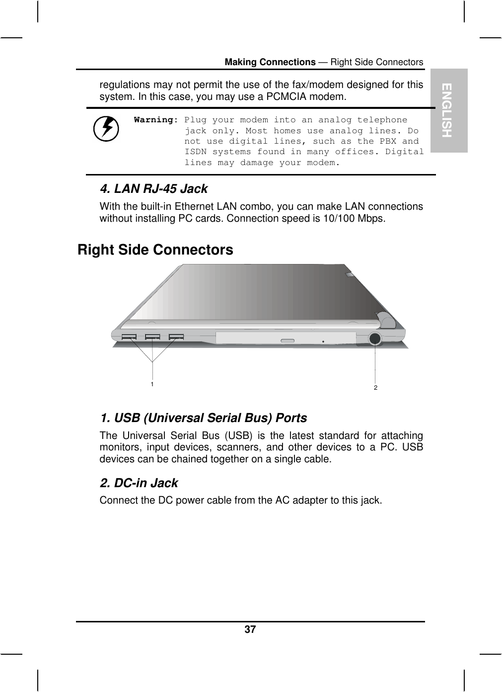 ENGLISHMaking Connections — Right Side Connectorsregulations may not permit the use of the fax/modem designed for this system. In this case, you may use a PCMCIA modem. Warning: Plug your modem into an analog telephone jack only. Most homes use analog lines. Do not use digital lines, such as the PBX and ISDN systems found in many offices. Digital lines may damage your modem.4. LAN RJ-45 Jack With the built-in Ethernet LAN combo, you can make LAN connectionswithout installing PC cards. Connection speed is 10/100 Mbps.Right Side Connectors 121. USB (Universal Serial Bus) Ports The Universal Serial Bus (USB) is the latest standard for attachingmonitors, input devices, scanners, and other devices to a PC. USBdevices can be chained together on a single cable.2. DC-in Jack Connect the DC power cable from the AC adapter to this jack. 37