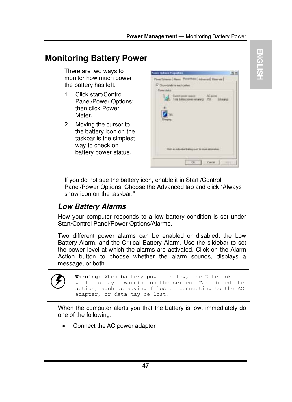 ENGLPower Management — Monitoring Battery PowerISH47Monitoring Battery Power There are two ways to monitor how much power the battery has left. 1. Click start/ControlPanel/Power Options; then click Power Meter.2. Moving the cursor to the battery icon on the taskbar is the simplest way to check on battery power status.If you do not see the battery icon, enable it in Start /Control Panel/Power Options. Choose the Advanced tab and click “Always show icon on the taskbar.” Low Battery Alarms How your computer responds to a low battery condition is set under Start/Control Panel/Power Options/Alarms.Two different power alarms can be enabled or disabled: the Low Battery Alarm, and the Critical Battery Alarm. Use the slidebar to setthe power level at which the alarms are activated. Click on the Alarm Action button to choose whether the alarm sounds, displays a message, or both.Warning: When battery power is low, the Notebook will display a warning on the screen. Take immediate action, such as saving files or connecting to the AC adapter, or data may be lost.When the computer alerts you that the battery is low, immediately do one of the following: xConnect the AC power adapter 