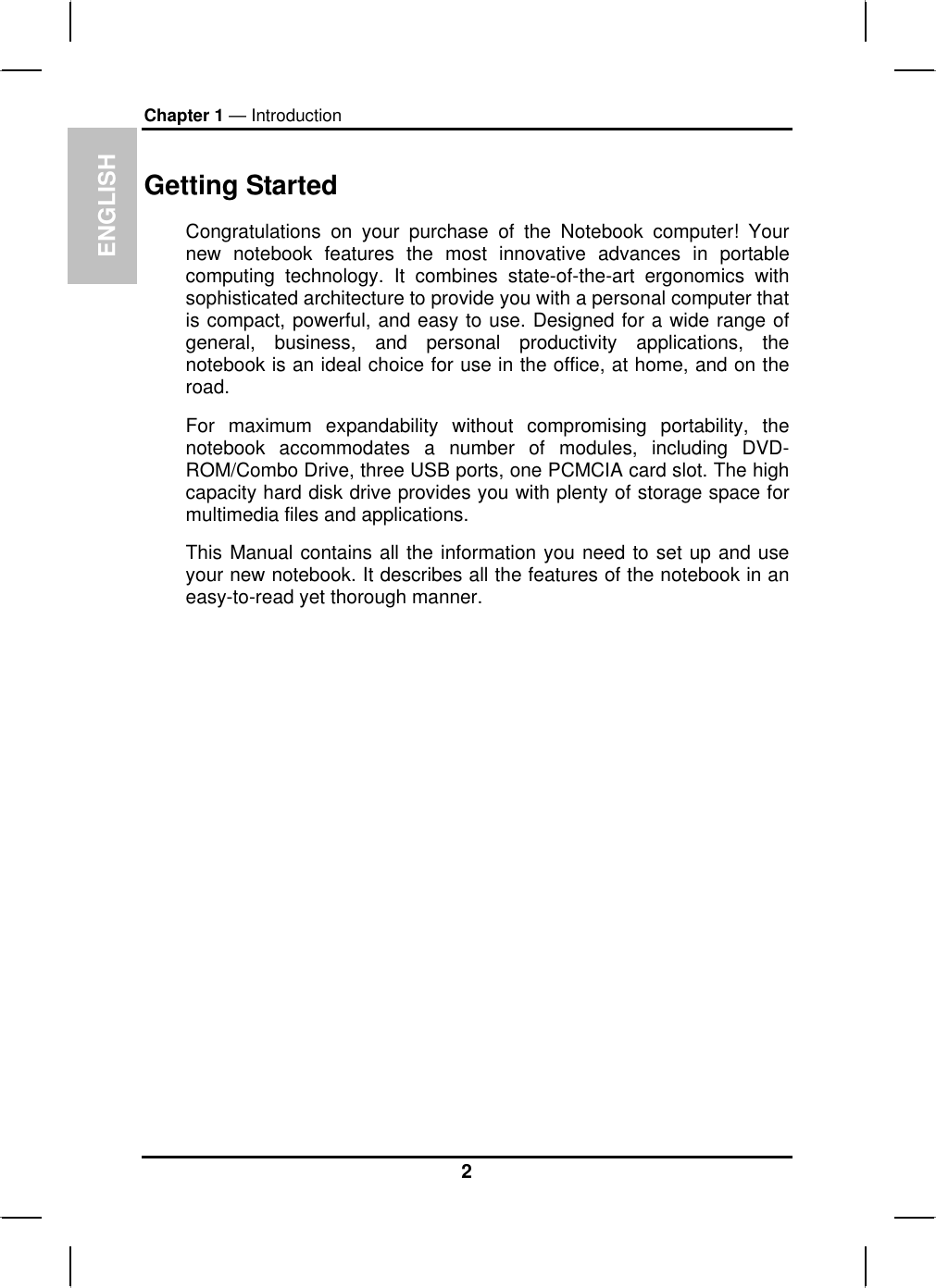 ENGLISHChapter 1 — IntroductionGetting StartedCongratulations on your purchase of the Notebook computer! Yournew notebook features the most innovative advances in portablecomputing technology. It combines state-of-the-art ergonomics withsophisticated architecture to provide you with a personal computer that is compact, powerful, and easy to use. Designed for a wide range of general, business, and personal productivity applications, the notebook is an ideal choice for use in the office, at home, and on the road.For maximum expandability without compromising portability, thenotebook accommodates a number of modules, including DVD-ROM/Combo Drive, three USB ports, one PCMCIA card slot. The highcapacity hard disk drive provides you with plenty of storage space for multimedia files and applications.This Manual contains all the information you need to set up and useyour new notebook. It describes all the features of the notebook in an easy-to-read yet thorough manner.2