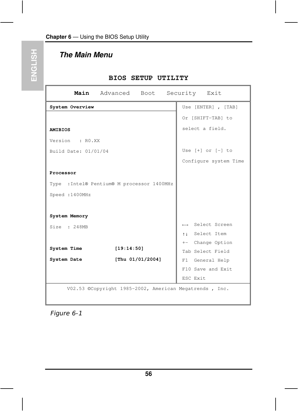 ENGLISHChapter 6 — Using the BIOS Setup UtilityThe Main MenuBIOS SETUP UTILITYMain Advanced   Boot   Security   ExitSystem Overview AMIBIOS Version   : R0.XX  Build Date: 01/01/04 Processor Type  :Intel® Pentium® M processor 1400MHz Speed :1400MHzSystem Memory  Size  : 248MB System Time [19:14:50]System Date [Thu 01/01/2004]Use [ENTER] , [TAB] Or [SHIFT-TAB] toselect a field. Use [+] or [-] to Configure system Time ĸĺ  Select Screen ĹĻ  Select Item +-  Change Option Tab Select Field F1  General Help F10 Save and Exit ESC Exit V02.53 ©Copyright 1985-2002, American Megatrends , Inc. Figure 6-156