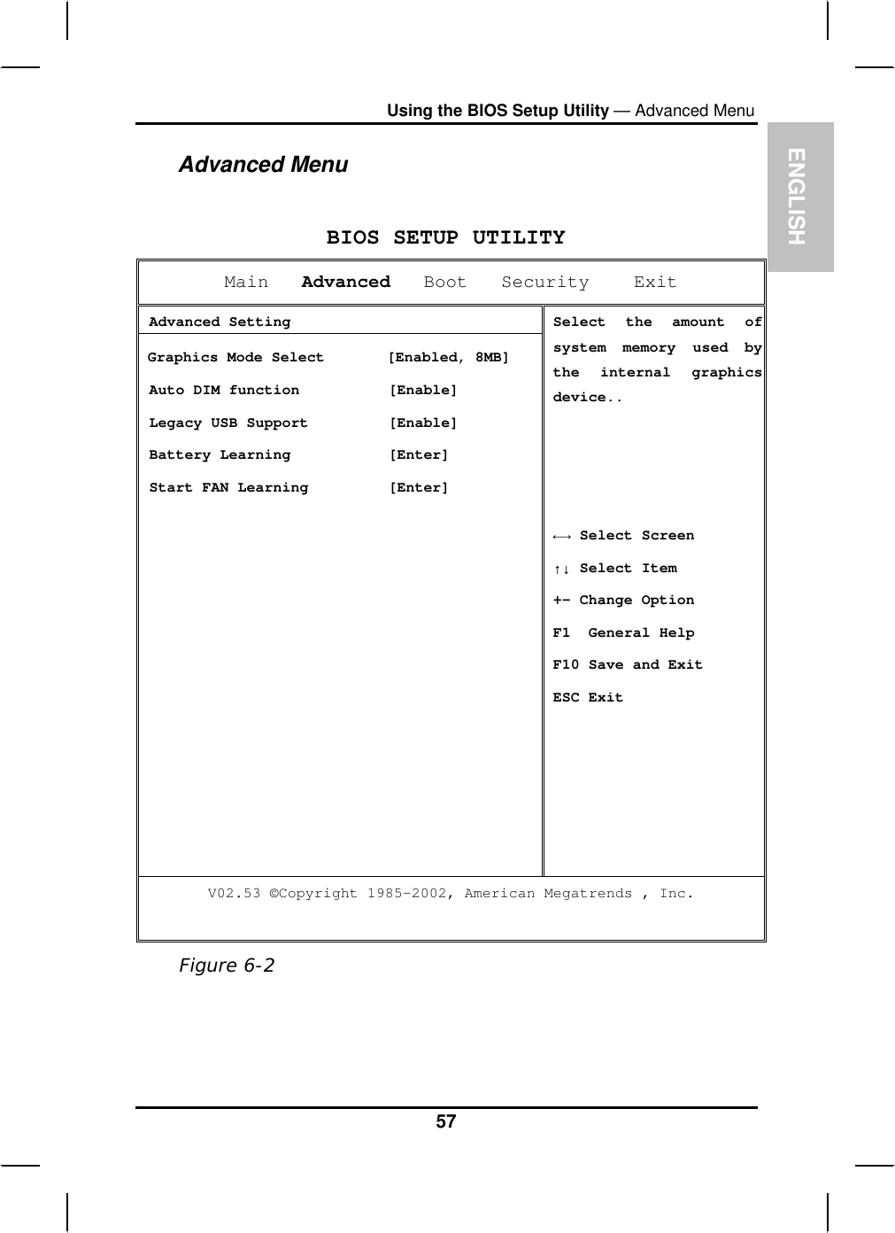 ENGLISHUsing the BIOS Setup Utility — Advanced MenuAdvanced MenuBIOS SETUP UTILITYMain Advanced   Boot   Security    Exit  Advanced Setting Graphics Mode Select       [Enabled, 8MB]  Auto DIM function          [Enable]  Legacy USB Support         [Enable]  Battery Learning           [Enter]  Start FAN Learning         [Enter] Select the amount of system memory used bythe internal graphics device..ĸĺ Select Screen ĹĻ Select Item+- Change Option F1  General Help F10 Save and Exit ESC Exit V02.53 ©Copyright 1985-2002, American Megatrends , Inc. Figure 6-257
