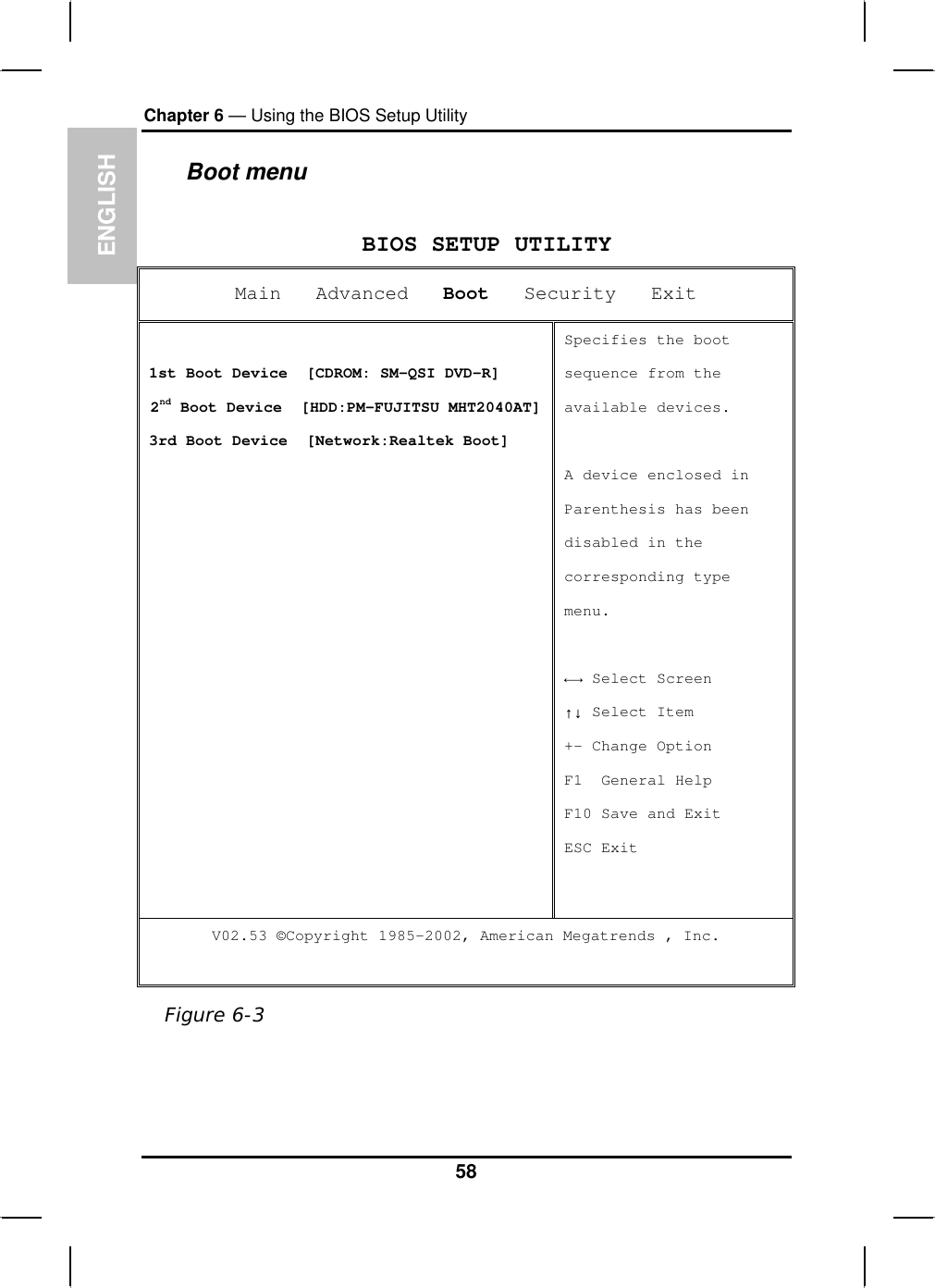ENGLISHChapter 6 — Using the BIOS Setup UtilityBoot menu BIOS SETUP UTILITY Main   Advanced Boot   Security   Exit 1st Boot Device  [CDROM: SM-QSI DVD-R]  2nd Boot Device  [HDD:PM-FUJITSU MHT2040AT]3rd Boot Device  [Network:Realtek Boot]Specifies the boot sequence from the available devices. A device enclosed in Parenthesis has beendisabled in the corresponding type menu.ĸĺ Select Screen ĹĻ Select Item +- Change Option F1  General Help F10 Save and Exit ESC Exit V02.53 ©Copyright 1985-2002, American Megatrends , Inc. Figure 6-358