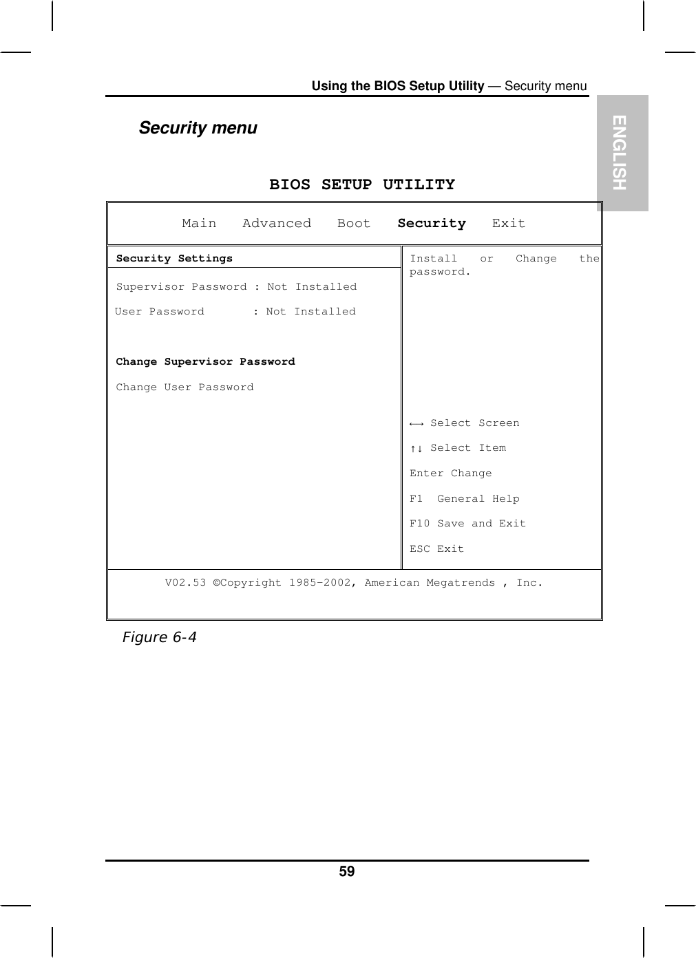 ENGLISHUsing the BIOS Setup Utility — Security menuSecurity menuBIOS SETUP UTILITY Main   Advanced   Boot Security   Exit  Security Settings  Supervisor Password : Not Installed User Password       : Not InstalledChange Supervisor Password  Change User Password Install or Change thepassword.ĸĺ Select Screen ĹĻ Select Item Enter Change F1  General Help F10 Save and Exit ESC Exit V02.53 ©Copyright 1985-2002, American Megatrends , Inc. Figure 6-459