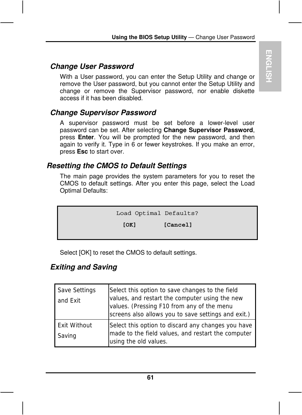 ENGLISHUsing the BIOS Setup Utility — Change User PasswordChange User Password With a User password, you can enter the Setup Utility and change or remove the User password, but you cannot enter the Setup Utility and change or remove the Supervisor password, nor enable disketteaccess if it has been disabled.Change Supervisor PasswordA supervisor password must be set before a lower-level userpassword can be set. After selecting Change Supervisor Password,press Enter. You will be prompted for the new password, and thenagain to verify it. Type in 6 or fewer keystrokes. If you make an error,press Esc to start over.Resetting the CMOS to Default Settings The main page provides the system parameters for you to reset theCMOS to default settings. After you enter this page, select the LoadOptimal Defaults:Load Optimal Defaults? [OK]       [Cancel] Select [OK] to reset the CMOS to default settings.Exiting and Saving  Save Settings and ExitSelect this option to save changes to the fieldvalues, and restart the computer using the newvalues. (Pressing F10 from any of the menuscreens also allows you to save settings and exit.) Exit Without SavingSelect this option to discard any changes you havemade to the field values, and restart the computerusing the old values.61