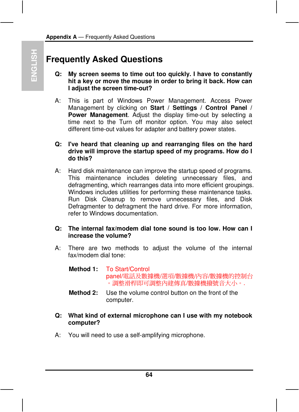 ENGLISHAppendix A — Frequently Asked QuestionsFrequently Asked QuestionsQ: My screen seems to time out too quickly. I have to constantlyhit a key or move the mouse in order to bring it back. How canI adjust the screen time-out?A: This is part of Windows Power Management. Access PowerManagement by clicking on Start / Settings / Control Panel / Power Management. Adjust the display time-out by selecting atime next to the Turn off monitor option. You may also selectdifferent time-out values for adapter and battery power states. Q: I&apos;ve heard that cleaning up and rearranging files on the harddrive will improve the startup speed of my programs. How do I do this? A: Hard disk maintenance can improve the startup speed of programs.This maintenance includes deleting unnecessary files, anddefragmenting, which rearranges data into more efficient groupings.Windows includes utilities for performing these maintenance tasks. Run Disk Cleanup to remove unnecessary files, and Disk Defragmenter to defragment the hard drive. For more information,refer to Windows documentation.Q: The internal fax/modem dial tone sound is too low. How can I increase the volume?A: There are two methods to adjust the volume of the internalfax/modem dial tone: Method 1:  To Start/Controlpanel ሽᇩ֗ᑇᖕᖲ ᙇႈ ᑇᖕᖲ փ୲ ᑇᖕᖲऱ൳ࠫ؀/////Ζᓳᖞᄶථܛױᓳᖞփ৬ႚట ᑇᖕᖲᐸᇆଃՕ՛Ζ/.Method 2:  Use the volume control button on the front of the computer.Q: What kind of external microphone can I use with my notebookcomputer?A: You will need to use a self-amplifying microphone.64