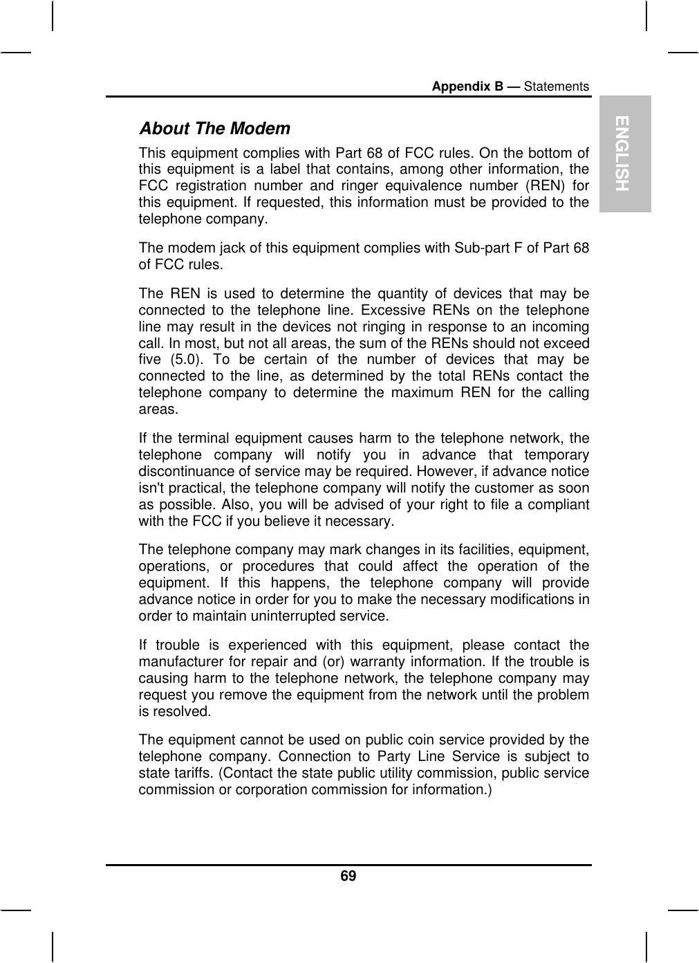 ENGLISHAppendix B — StatementsAbout The ModemThis equipment complies with Part 68 of FCC rules. On the bottom of this equipment is a label that contains, among other information, theFCC registration number and ringer equivalence number (REN) for this equipment. If requested, this information must be provided to the telephone company.The modem jack of this equipment complies with Sub-part F of Part 68of FCC rules.The REN is used to determine the quantity of devices that may beconnected to the telephone line. Excessive RENs on the telephoneline may result in the devices not ringing in response to an incomingcall. In most, but not all areas, the sum of the RENs should not exceedfive (5.0). To be certain of the number of devices that may beconnected to the line, as determined by the total RENs contact thetelephone company to determine the maximum REN for the calling areas.If the terminal equipment causes harm to the telephone network, thetelephone company will notify you in advance that temporarydiscontinuance of service may be required. However, if advance noticeisn&apos;t practical, the telephone company will notify the customer as soonas possible. Also, you will be advised of your right to file a compliantwith the FCC if you believe it necessary.The telephone company may mark changes in its facilities, equipment,operations, or procedures that could affect the operation of the equipment. If this happens, the telephone company will provideadvance notice in order for you to make the necessary modifications in order to maintain uninterrupted service.If trouble is experienced with this equipment, please contact the manufacturer for repair and (or) warranty information. If the trouble is causing harm to the telephone network, the telephone company mayrequest you remove the equipment from the network until the problemis resolved. The equipment cannot be used on public coin service provided by thetelephone company. Connection to Party Line Service is subject tostate tariffs. (Contact the state public utility commission, public servicecommission or corporation commission for information.)69