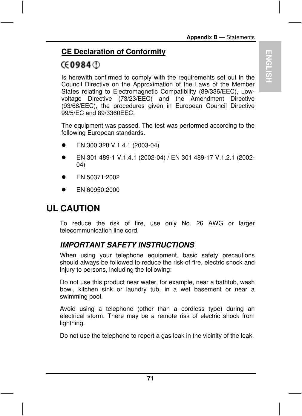 ENGLISHAppendix B — StatementsCE Declaration of ConformityIs herewith confirmed to comply with the requirements set out in theCouncil Directive on the Approximation of the Laws of the MemberStates relating to Electromagnetic Compatibility (89/336/EEC), Low- voltage Directive (73/23/EEC) and the Amendment Directive(93/68/EEC), the procedures given in European Council Directive99/5/EC and 89/3360EEC.The equipment was passed. The test was performed according to the following European standards.zEN 300 328 V.1.4.1 (2003-04)zEN 301 489-1 V.1.4.1 (2002-04) / EN 301 489-17 V.1.2.1 (2002-04)z EN 50371:2002z EN 60950:2000UL CAUTION To reduce the risk of fire, use only No. 26 AWG or largertelecommunication line cord.IMPORTANT SAFETY INSTRUCTIONSWhen using your telephone equipment, basic safety precautionsshould always be followed to reduce the risk of fire, electric shock andinjury to persons, including the following:Do not use this product near water, for example, near a bathtub, washbowl, kitchen sink or laundry tub, in a wet basement or near a swimming pool. Avoid using a telephone (other than a cordless type) during anelectrical storm. There may be a remote risk of electric shock from lightning.Do not use the telephone to report a gas leak in the vicinity of the leak. 71