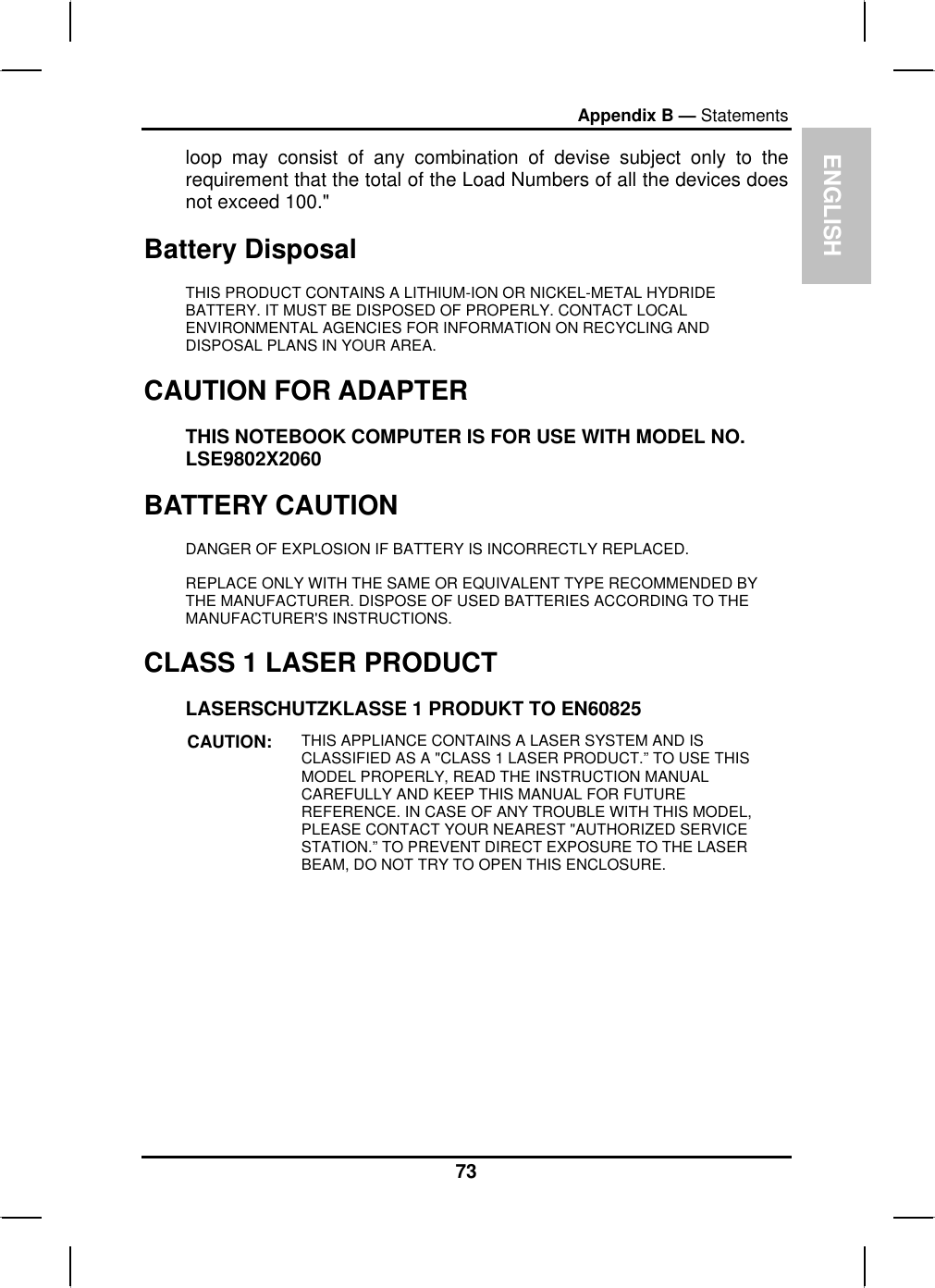 ENGLISHAppendix B — Statementsloop may consist of any combination of devise subject only to therequirement that the total of the Load Numbers of all the devices doesnot exceed 100.&quot;Battery Disposal THIS PRODUCT CONTAINS A LITHIUM-ION OR NICKEL-METAL HYDRIDEBATTERY. IT MUST BE DISPOSED OF PROPERLY. CONTACT LOCALENVIRONMENTAL AGENCIES FOR INFORMATION ON RECYCLING ANDDISPOSAL PLANS IN YOUR AREA. CAUTION FOR ADAPTERTHIS NOTEBOOK COMPUTER IS FOR USE WITH MODEL NO.LSE9802X2060BATTERY CAUTIONDANGER OF EXPLOSION IF BATTERY IS INCORRECTLY REPLACED.REPLACE ONLY WITH THE SAME OR EQUIVALENT TYPE RECOMMENDED BYTHE MANUFACTURER. DISPOSE OF USED BATTERIES ACCORDING TO THEMANUFACTURER&apos;S INSTRUCTIONS.CLASS 1 LASER PRODUCT LASERSCHUTZKLASSE 1 PRODUKT TO EN60825 CAUTION: THIS APPLIANCE CONTAINS A LASER SYSTEM AND IS CLASSIFIED AS A &quot;CLASS 1 LASER PRODUCT.” TO USE THIS MODEL PROPERLY, READ THE INSTRUCTION MANUALCAREFULLY AND KEEP THIS MANUAL FOR FUTUREREFERENCE. IN CASE OF ANY TROUBLE WITH THIS MODEL,PLEASE CONTACT YOUR NEAREST &quot;AUTHORIZED SERVICE STATION.” TO PREVENT DIRECT EXPOSURE TO THE LASER BEAM, DO NOT TRY TO OPEN THIS ENCLOSURE.73