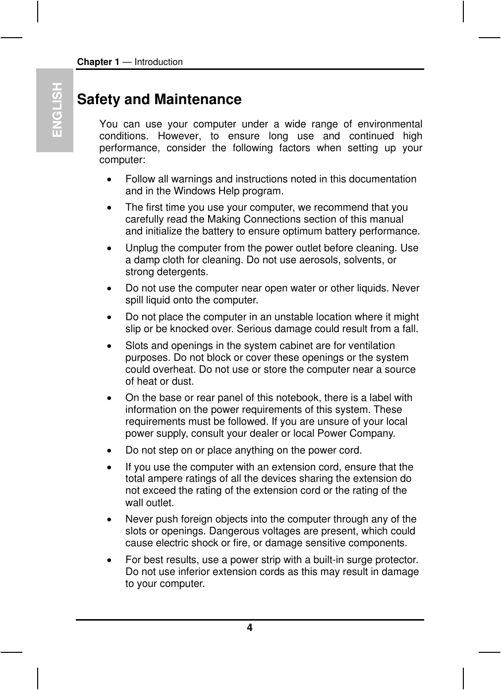 ENGLISHChapter 1 — IntroductionSafety and MaintenanceYou can use your computer under a wide range of environmentalconditions. However, to ensure long use and continued highperformance, consider the following factors when setting up yourcomputer:xFollow all warnings and instructions noted in this documentationand in the Windows Help program.xThe first time you use your computer, we recommend that you carefully read the Making Connections section of this manual and initialize the battery to ensure optimum battery performance.xUnplug the computer from the power outlet before cleaning. Use a damp cloth for cleaning. Do not use aerosols, solvents, or strong detergents.xDo not use the computer near open water or other liquids. Never spill liquid onto the computer.xDo not place the computer in an unstable location where it might slip or be knocked over. Serious damage could result from a fall. xSlots and openings in the system cabinet are for ventilation purposes. Do not block or cover these openings or the system could overheat. Do not use or store the computer near a source of heat or dust.xOn the base or rear panel of this notebook, there is a label with information on the power requirements of this system. Theserequirements must be followed. If you are unsure of your localpower supply, consult your dealer or local Power Company.xDo not step on or place anything on the power cord.xIf you use the computer with an extension cord, ensure that the total ampere ratings of all the devices sharing the extension do not exceed the rating of the extension cord or the rating of the wall outlet. xNever push foreign objects into the computer through any of the slots or openings. Dangerous voltages are present, which couldcause electric shock or fire, or damage sensitive components.xFor best results, use a power strip with a built-in surge protector.Do not use inferior extension cords as this may result in damage to your computer.4