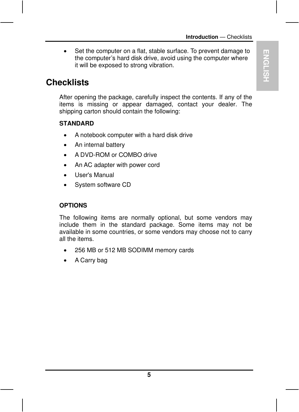 ENGLISHIntroduction — ChecklistsxSet the computer on a flat, stable surface. To prevent damage to the computer’s hard disk drive, avoid using the computer whereit will be exposed to strong vibration.ChecklistsAfter opening the package, carefully inspect the contents. If any of theitems is missing or appear damaged, contact your dealer. Theshipping carton should contain the following:STANDARDxA notebook computer with a hard disk drivexAn internal battery xA DVD-ROM or COMBO drivexAn AC adapter with power cord x User&apos;s Manualx System software CDOPTIONSThe following items are normally optional, but some vendors may include them in the standard package. Some items may not beavailable in some countries, or some vendors may choose not to carryall the items.x256 MB or 512 MB SODIMM memory cardsxA Carry bag 5