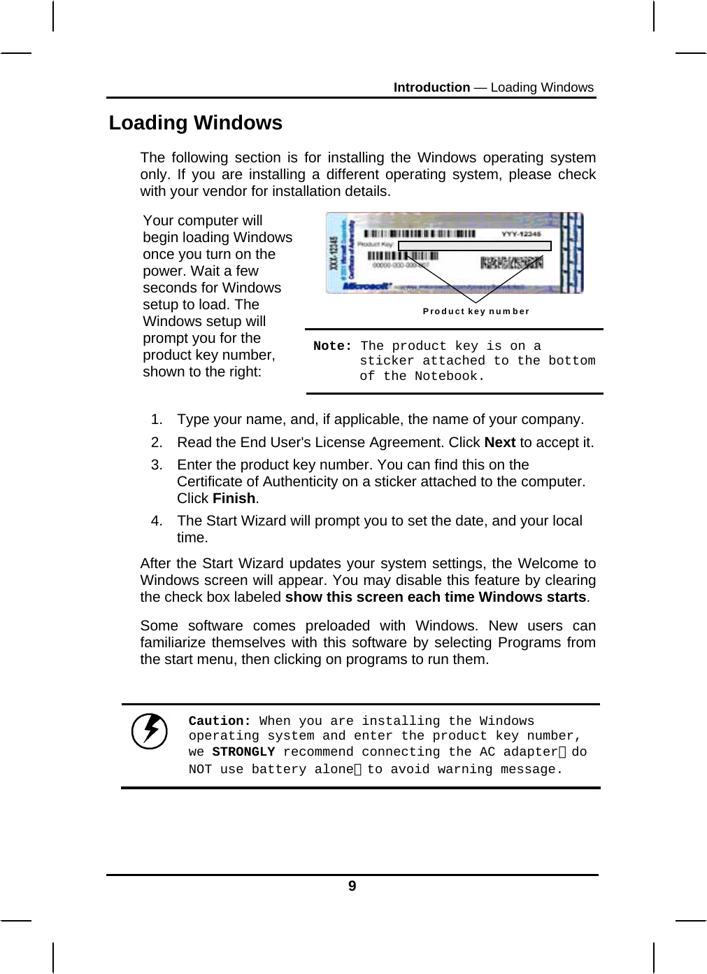 Introduction — Loading Windows Loading Windows  The following section is for installing the Windows operating system only. If you are installing a different operating system, please check with your vendor for installation details. Product key number  Your computer will begin loading Windows once you turn on the power. Wait a few seconds for Windows setup to load. The Windows setup will prompt you for the product key number, shown to the right: Note: The product key is on a sticker attached to the bottom of the Notebook.  1.  Type your name, and, if applicable, the name of your company. 2.  Read the End User&apos;s License Agreement. Click Next to accept it. 3.  Enter the product key number. You can find this on the Certificate of Authenticity on a sticker attached to the computer. Click Finish. 4.  The Start Wizard will prompt you to set the date, and your local time.  After the Start Wizard updates your system settings, the Welcome to Windows screen will appear. You may disable this feature by clearing the check box labeled show this screen each time Windows starts.  Some software comes preloaded with Windows. New users can familiarize themselves with this software by selecting Programs from the start menu, then clicking on programs to run them.     Caution: When you are installing the Windows operating system and enter the product key number, we STRONGLY recommend connecting the AC adapter（do NOT use battery alone）to avoid warning message.    9 