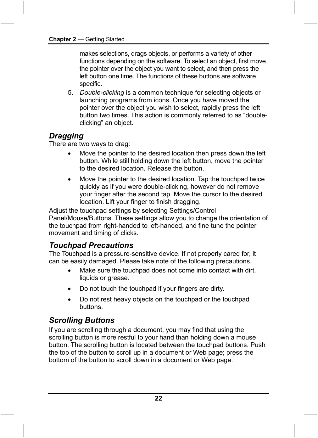 Chapter 2 — Getting Started makes selections, drags objects, or performs a variety of other functions depending on the software. To select an object, first move the pointer over the object you want to select, and then press the left button one time. The functions of these buttons are software specific. 5.  Double-clicking is a common technique for selecting objects or launching programs from icons. Once you have moved the pointer over the object you wish to select, rapidly press the left button two times. This action is commonly referred to as “double-clicking” an object. Dragging There are two ways to drag: •  Move the pointer to the desired location then press down the left button. While still holding down the left button, move the pointer to the desired location. Release the button. •  Move the pointer to the desired location. Tap the touchpad twice quickly as if you were double-clicking, however do not remove your finger after the second tap. Move the cursor to the desired location. Lift your finger to finish dragging. Adjust the touchpad settings by selecting Settings/Control Panel/Mouse/Buttons. These settings allow you to change the orientation of the touchpad from right-handed to left-handed, and fine tune the pointer movement and timing of clicks. Touchpad Precautions The Touchpad is a pressure-sensitive device. If not properly cared for, it can be easily damaged. Please take note of the following precautions. •  Make sure the touchpad does not come into contact with dirt, liquids or grease. •  Do not touch the touchpad if your fingers are dirty. •  Do not rest heavy objects on the touchpad or the touchpad buttons. Scrolling Buttons If you are scrolling through a document, you may find that using the scrolling button is more restful to your hand than holding down a mouse button. The scrolling button is located between the touchpad buttons. Push the top of the button to scroll up in a document or Web page; press the bottom of the button to scroll down in a document or Web page.   22 