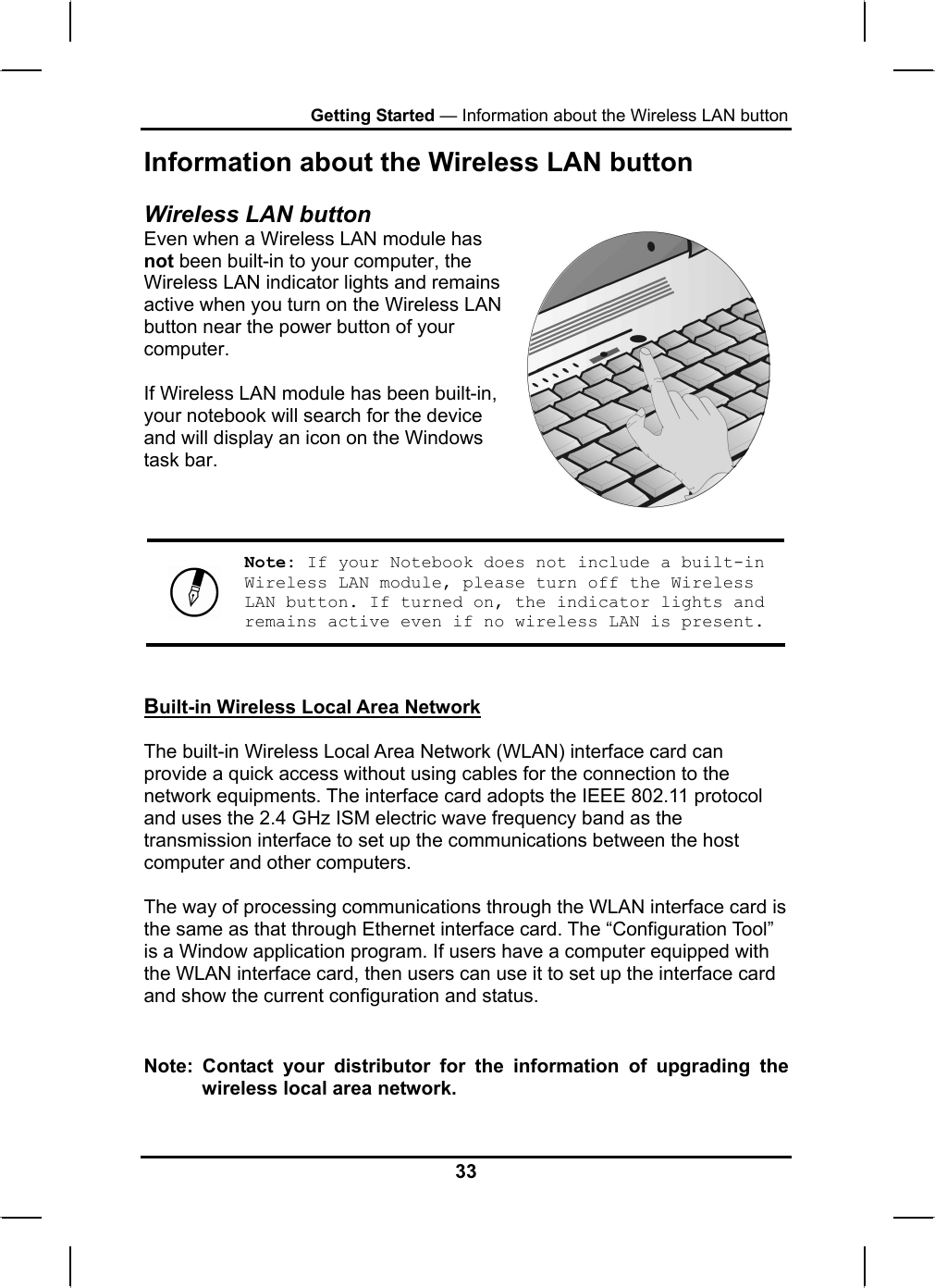 Getting Started — Information about the Wireless LAN button Information about the Wireless LAN button Wireless LAN button Even when a Wireless LAN module has not been built-in to your computer, the Wireless LAN indicator lights and remains active when you turn on the Wireless LAN button near the power button of your computer.  If Wireless LAN module has been built-in, your notebook will search for the device and will display an icon on the Windows task bar.     Note: If your Notebook does not include a built-in Wireless LAN module, please turn off the Wireless LAN button. If turned on, the indicator lights and remains active even if no wireless LAN is present.  Built-in Wireless Local Area Network  The built-in Wireless Local Area Network (WLAN) interface card can provide a quick access without using cables for the connection to the network equipments. The interface card adopts the IEEE 802.11 protocol and uses the 2.4 GHz ISM electric wave frequency band as the transmission interface to set up the communications between the host computer and other computers.  The way of processing communications through the WLAN interface card is the same as that through Ethernet interface card. The “Configuration Tool” is a Window application program. If users have a computer equipped with the WLAN interface card, then users can use it to set up the interface card and show the current configuration and status.   Note: Contact your distributor for the information of upgrading the wireless local area network.  33 