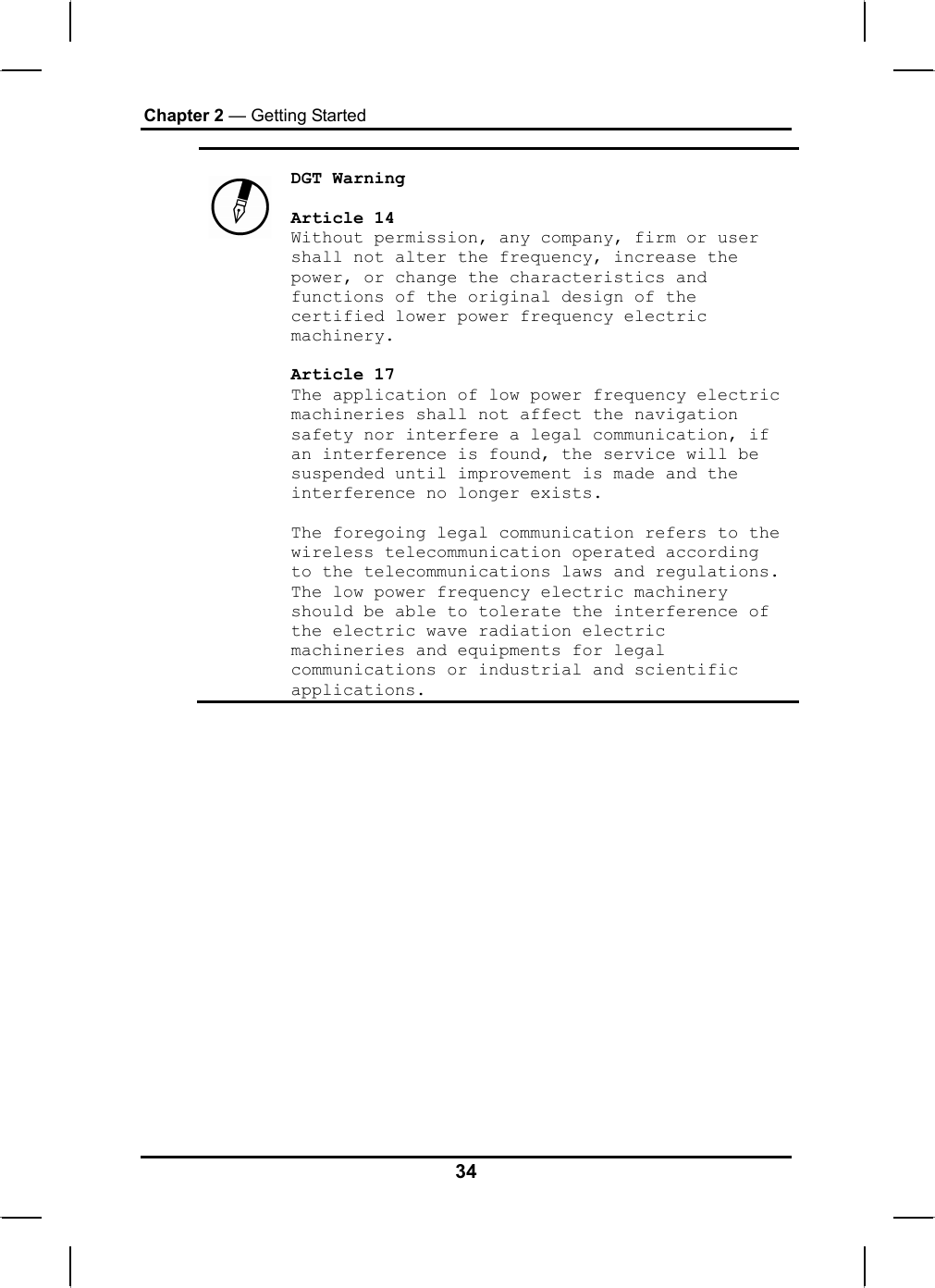 Chapter 2 — Getting Started    DGT Warning  Article 14 Without permission, any company, firm or user shall not alter the frequency, increase the power, or change the characteristics and functions of the original design of the certified lower power frequency electric machinery.  Article 17 The application of low power frequency electric machineries shall not affect the navigation safety nor interfere a legal communication, if an interference is found, the service will be suspended until improvement is made and the interference no longer exists.  The foregoing legal communication refers to the wireless telecommunication operated according to the telecommunications laws and regulations. The low power frequency electric machinery should be able to tolerate the interference of the electric wave radiation electric machineries and equipments for legal communications or industrial and scientific applications.  34 