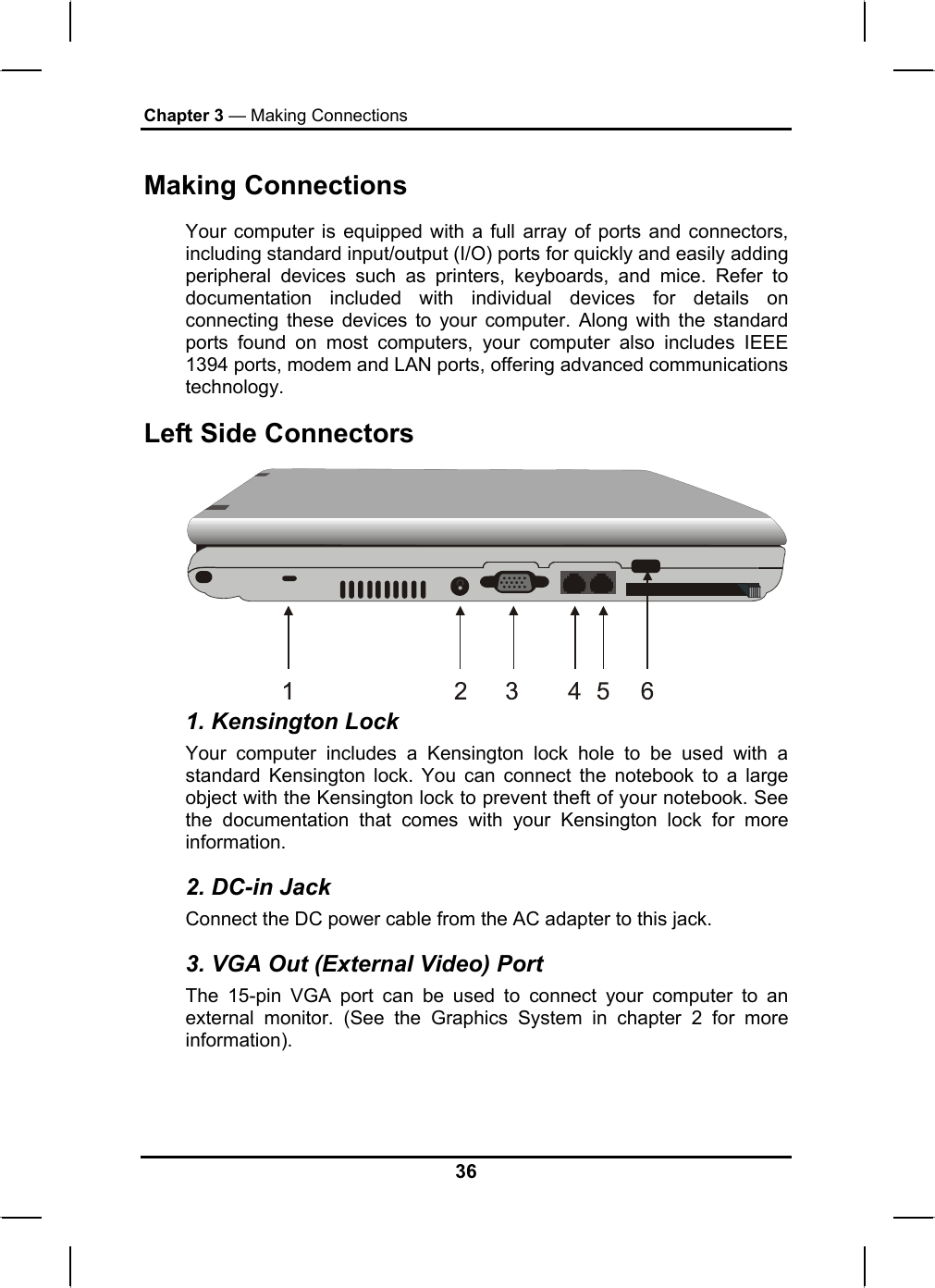 Chapter 3 — Making Connections Making Connections Your computer is equipped with a full array of ports and connectors, including standard input/output (I/O) ports for quickly and easily adding peripheral devices such as printers, keyboards, and mice. Refer to documentation included with individual devices for details on connecting these devices to your computer. Along with the standard ports found on most computers, your computer also includes IEEE 1394 ports, modem and LAN ports, offering advanced communications technology.  Left Side Connectors  1. Kensington Lock Your computer includes a Kensington lock hole to be used with a standard Kensington lock. You can connect the notebook to a large object with the Kensington lock to prevent theft of your notebook. See the documentation that comes with your Kensington lock for more information. 2. DC-in Jack Connect the DC power cable from the AC adapter to this jack. 3. VGA Out (External Video) Port The 15-pin VGA port can be used to connect your computer to an external monitor. (See the Graphics System in chapter 2 for more information). 36 