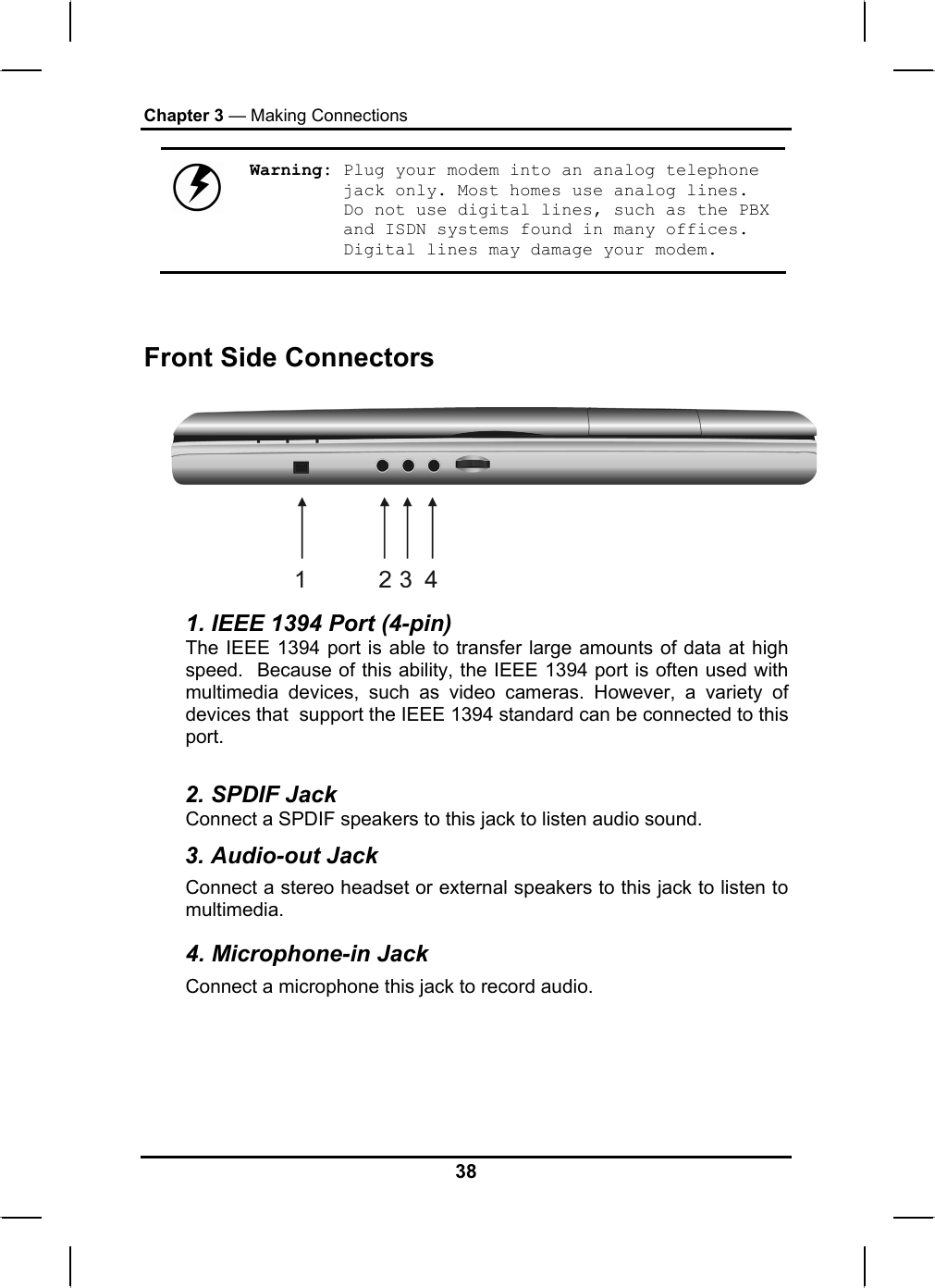 Chapter 3 — Making Connections  Warning: Plug your modem into an analog telephone jack only. Most homes use analog lines. Do not use digital lines, such as the PBX and ISDN systems found in many offices. Digital lines may damage your modem.   Front Side Connectors  1. IEEE 1394 Port (4-pin) The IEEE 1394 port is able to transfer large amounts of data at high speed.  Because of this ability, the IEEE 1394 port is often used with multimedia devices, such as video cameras. However, a variety of devices that  support the IEEE 1394 standard can be connected to this port.  2. SPDIF Jack Connect a SPDIF speakers to this jack to listen audio sound. 3. Audio-out Jack Connect a stereo headset or external speakers to this jack to listen to multimedia. 4. Microphone-in Jack Connect a microphone this jack to record audio. 38 