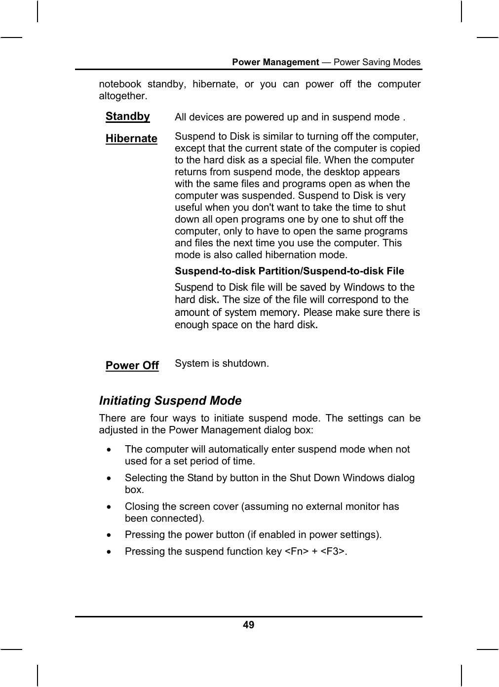 Power Management — Power Saving Modes notebook standby, hibernate, or you can power off the computer altogether. Standby All devices are powered up and in suspend mode . Hibernate Suspend to Disk is similar to turning off the computer, except that the current state of the computer is copied to the hard disk as a special file. When the computer returns from suspend mode, the desktop appears with the same files and programs open as when the computer was suspended. Suspend to Disk is very useful when you don&apos;t want to take the time to shut down all open programs one by one to shut off the computer, only to have to open the same programs and files the next time you use the computer. This mode is also called hibernation mode. Suspend-to-disk Partition/Suspend-to-disk File Suspend to Disk file will be saved by Windows to the hard disk. The size of the file will correspond to the amount of system memory. Please make sure there is enough space on the hard disk.  Power Off System is shutdown.  Initiating Suspend Mode There are four ways to initiate suspend mode. The settings can be adjusted in the Power Management dialog box: •  The computer will automatically enter suspend mode when not used for a set period of time.  •  Selecting the Stand by button in the Shut Down Windows dialog box.  •  Closing the screen cover (assuming no external monitor has been connected).  •  Pressing the power button (if enabled in power settings).  •  Pressing the suspend function key &lt;Fn&gt; + &lt;F3&gt;. 49 