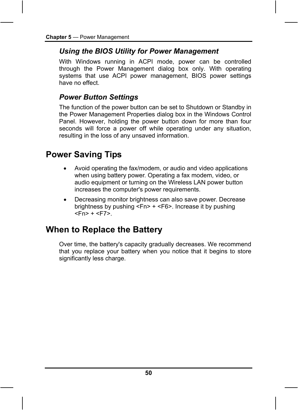 Chapter 5 — Power Management Using the BIOS Utility for Power Management  With Windows running in ACPI mode, power can be controlled through the Power Management dialog box only. With operating systems that use ACPI power management, BIOS power settings have no effect. Power Button Settings The function of the power button can be set to Shutdown or Standby in the Power Management Properties dialog box in the Windows Control Panel. However, holding the power button down for more than four seconds will force a power off while operating under any situation, resulting in the loss of any unsaved information. Power Saving Tips •  Avoid operating the fax/modem, or audio and video applications when using battery power. Operating a fax modem, video, or audio equipment or turning on the Wireless LAN power button increases the computer&apos;s power requirements. •  Decreasing monitor brightness can also save power. Decrease brightness by pushing &lt;Fn&gt; + &lt;F6&gt;. Increase it by pushing &lt;Fn&gt; + &lt;F7&gt;.  When to Replace the Battery Over time, the battery&apos;s capacity gradually decreases. We recommend that you replace your battery when you notice that it begins to store significantly less charge. 50 