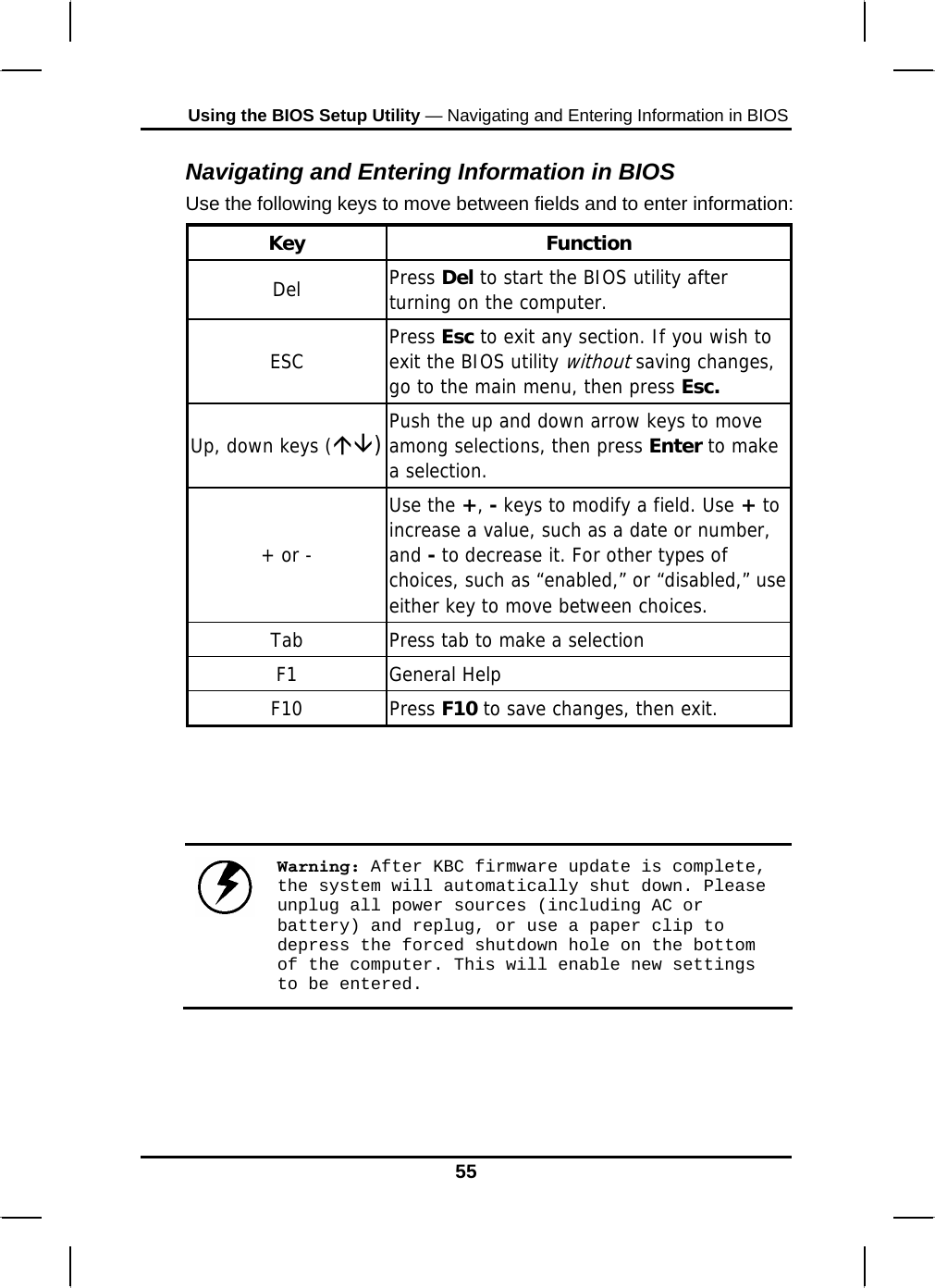 Using the BIOS Setup Utility — Navigating and Entering Information in BIOS Navigating and Entering Information in BIOS Use the following keys to move between fields and to enter information: Key Function Del  Press Del to start the BIOS utility after turning on the computer. ESC  Press Esc to exit any section. If you wish to exit the BIOS utility without saving changes, go to the main menu, then press Esc. Up, down keys (ÇÈ)Push the up and down arrow keys to move among selections, then press Enter to make a selection. + or - Use the +, - keys to modify a field. Use + to increase a value, such as a date or number, and - to decrease it. For other types of choices, such as “enabled,” or “disabled,” use either key to move between choices. Tab  Press tab to make a selection F1 General Help F10 Press F10 to save changes, then exit.     Warning: After KBC firmware update is complete, the system will automatically shut down. Please unplug all power sources (including AC or battery) and replug, or use a paper clip to depress the forced shutdown hole on the bottom of the computer. This will enable new settings to be entered.    55 