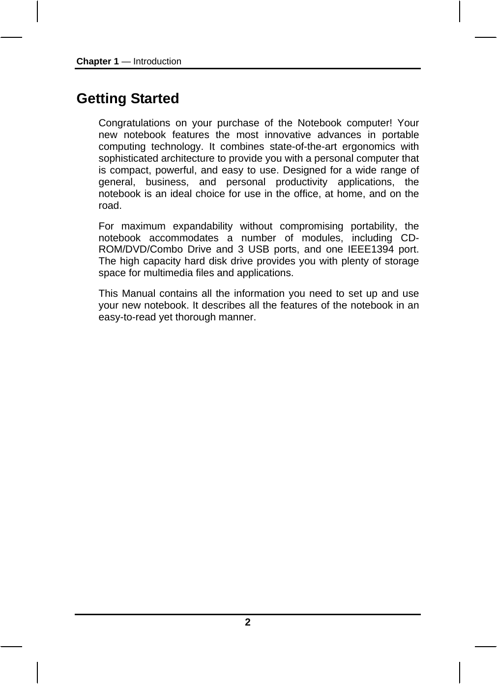 Chapter 1 — Introduction Getting Started Congratulations on your purchase of the Notebook computer! Your new notebook features the most innovative advances in portable computing technology. It combines state-of-the-art ergonomics with sophisticated architecture to provide you with a personal computer that is compact, powerful, and easy to use. Designed for a wide range of general, business, and personal productivity applications, the notebook is an ideal choice for use in the office, at home, and on the road. For maximum expandability without compromising portability, the notebook accommodates a number of modules, including CD-ROM/DVD/Combo Drive and 3 USB ports, and one IEEE1394 port. The high capacity hard disk drive provides you with plenty of storage space for multimedia files and applications. This Manual contains all the information you need to set up and use your new notebook. It describes all the features of the notebook in an easy-to-read yet thorough manner.   2 