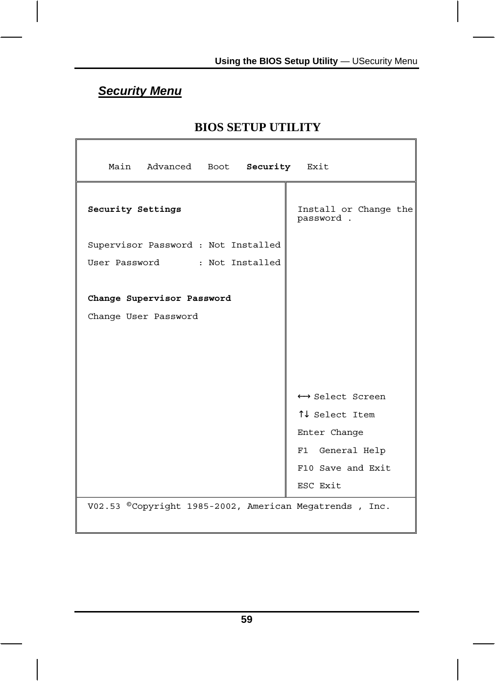 Using the BIOS Setup Utility — USecurity Menu Security Menu  BIOS SETUP UTILITY      Main   Advanced   Boot   Security   Exit  Security Settings  Supervisor Password : Not InstalledUser Password       : Not Installed Change Supervisor Password Change User Password    Install or Change the password .           Select Screen←→   Select Item↑↓  Enter Change F1  General Help F10 Save and Exit ESC Exit V02.53 ©Copyright 1985-2002, American Megatrends , Inc.   59 
