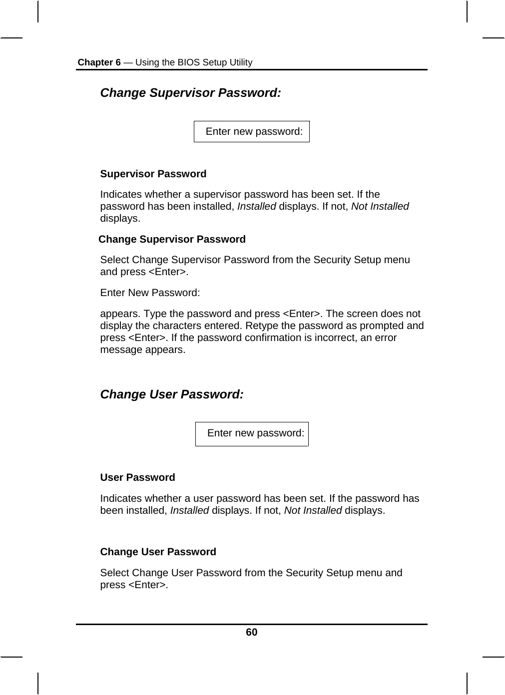 Chapter 6 — Using the BIOS Setup Utility  Change Supervisor Password:  Enter new password:    Supervisor Password Indicates whether a supervisor password has been set. If the password has been installed, Installed displays. If not, Not Installed displays. Change Supervisor Password Select Change Supervisor Password from the Security Setup menu and press &lt;Enter&gt;. Enter New Password: appears. Type the password and press &lt;Enter&gt;. The screen does not display the characters entered. Retype the password as prompted and press &lt;Enter&gt;. If the password confirmation is incorrect, an error message appears.  Change User Password:  Enter new password:  User Password Indicates whether a user password has been set. If the password has been installed, Installed displays. If not, Not Installed displays.  Change User Password Select Change User Password from the Security Setup menu and press &lt;Enter&gt;. 60 