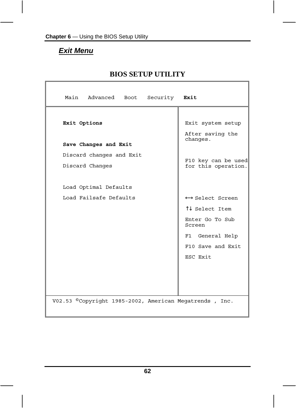 Chapter 6 — Using the BIOS Setup Utility  Exit Menu  BIOS SETUP UTILITY      Main   Advanced   Boot   Security   Exit   Exit Options   Save Changes and Exit  Discard changes and Exit  Discard Changes    Load Optimal Defaults  Load Failsafe Defaults  Exit system setup After saving the changes.  F10 key can be used for this operation.    Select Screen←→   Select Item↑↓  Enter Go To Sub Screen F1  General Help F10 Save and Exit ESC Exit V02.53 ©Copyright 1985-2002, American Megatrends , Inc.    62 