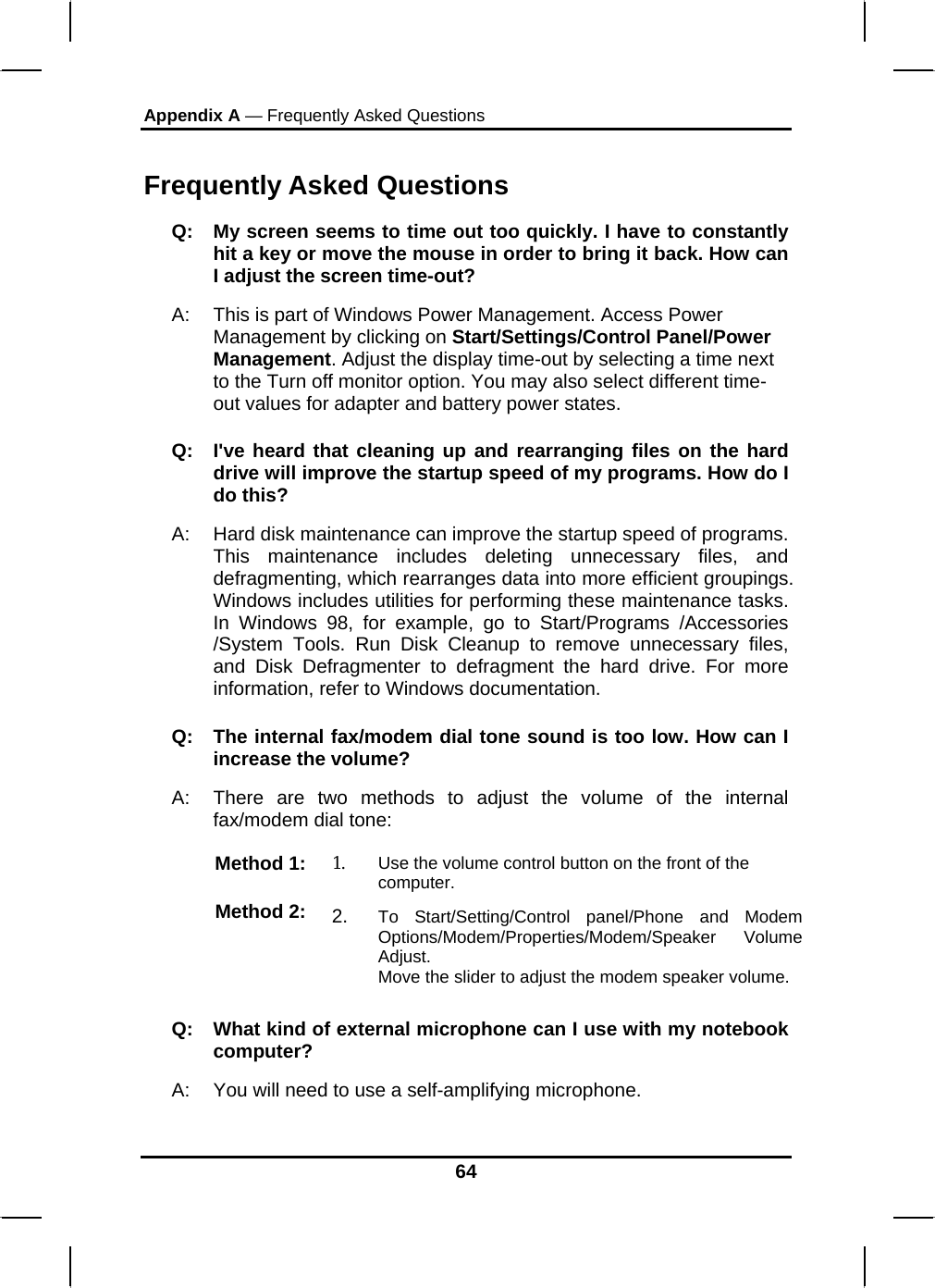 Appendix A — Frequently Asked Questions  Frequently Asked Questions Q:  My screen seems to time out too quickly. I have to constantly hit a key or move the mouse in order to bring it back. How can I adjust the screen time-out? A:  This is part of Windows Power Management. Access Power Management by clicking on Start/Settings/Control Panel/Power Management. Adjust the display time-out by selecting a time next to the Turn off monitor option. You may also select different time-out values for adapter and battery power states. Q:  I&apos;ve heard that cleaning up and rearranging files on the hard drive will improve the startup speed of my programs. How do I do this? A:  Hard disk maintenance can improve the startup speed of programs. This maintenance includes deleting unnecessary files, and defragmenting, which rearranges data into more efficient groupings. Windows includes utilities for performing these maintenance tasks. In Windows 98, for example, go to Start/Programs /Accessories /System Tools. Run Disk Cleanup to remove unnecessary files, and Disk Defragmenter to defragment the hard drive. For more information, refer to Windows documentation.  Q:  The internal fax/modem dial tone sound is too low. How can I increase the volume? A:  There are two methods to adjust the volume of the internal fax/modem dial tone: Method 1:  1.  Use the volume control button on the front of the computer. Method 2:  2.  To Start/Setting/Control panel/Phone and Modem Options/Modem/Properties/Modem/Speaker Volume Adjust. Move the slider to adjust the modem speaker volume. Q:   What kind of external microphone can I use with my notebook computer? A:   You will need to use a self-amplifying microphone.  64 