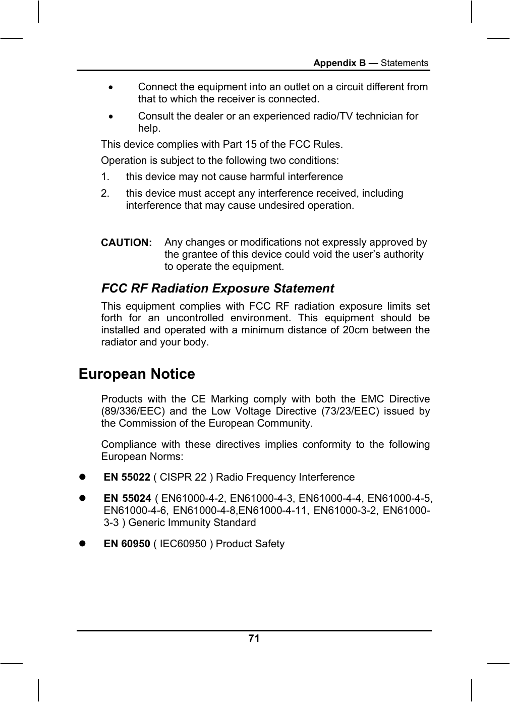 Appendix B — Statements •  Connect the equipment into an outlet on a circuit different from that to which the receiver is connected. •  Consult the dealer or an experienced radio/TV technician for help. This device complies with Part 15 of the FCC Rules. Operation is subject to the following two conditions: 1.  this device may not cause harmful interference  2.  this device must accept any interference received, including interference that may cause undesired operation.  CAUTION:  Any changes or modifications not expressly approved by the grantee of this device could void the user’s authority to operate the equipment. FCC RF Radiation Exposure Statement This equipment complies with FCC RF radiation exposure limits set forth for an uncontrolled environment. This equipment should be installed and operated with a minimum distance of 20cm between the radiator and your body. European Notice  Products with the CE Marking comply with both the EMC Directive (89/336/EEC) and the Low Voltage Directive (73/23/EEC) issued by the Commission of the European Community. Compliance with these directives implies conformity to the following European Norms: z EN 55022 ( CISPR 22 ) Radio Frequency Interference z EN 55024 ( EN61000-4-2, EN61000-4-3, EN61000-4-4, EN61000-4-5, EN61000-4-6, EN61000-4-8,EN61000-4-11, EN61000-3-2, EN61000-3-3 ) Generic Immunity Standard z EN 60950 ( IEC60950 ) Product Safety 71 