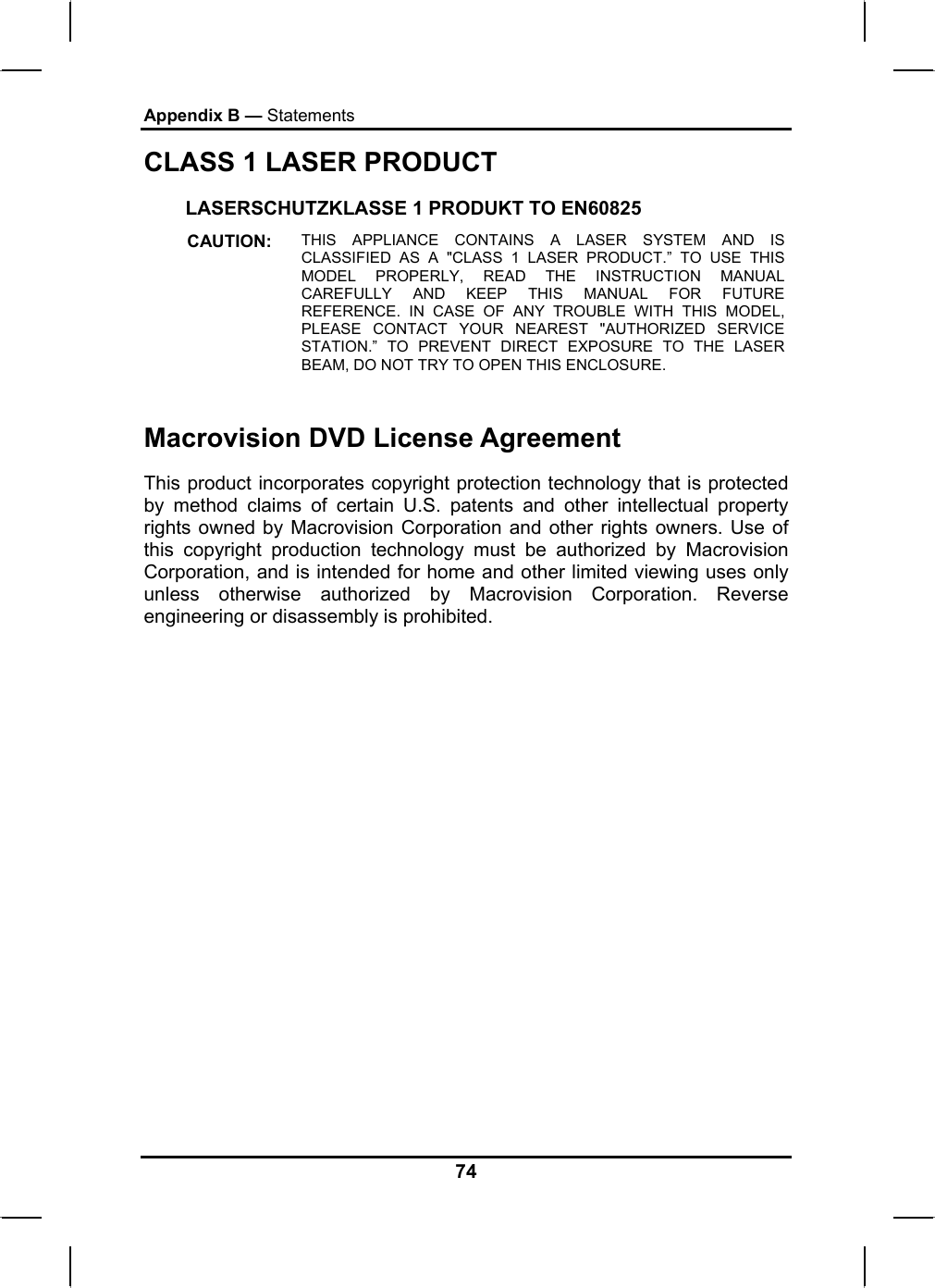 Appendix B — Statements CLASS 1 LASER PRODUCT LASERSCHUTZKLASSE 1 PRODUKT TO EN60825 CAUTION:  THIS APPLIANCE CONTAINS A LASER SYSTEM AND IS CLASSIFIED AS A &quot;CLASS 1 LASER PRODUCT.” TO USE THIS MODEL PROPERLY, READ THE INSTRUCTION MANUAL CAREFULLY AND KEEP THIS MANUAL FOR FUTURE REFERENCE. IN CASE OF ANY TROUBLE WITH THIS MODEL, PLEASE CONTACT YOUR NEAREST &quot;AUTHORIZED SERVICE STATION.” TO PREVENT DIRECT EXPOSURE TO THE LASER BEAM, DO NOT TRY TO OPEN THIS ENCLOSURE.   Macrovision DVD License Agreement This product incorporates copyright protection technology that is protected by method claims of certain U.S. patents and other intellectual property rights owned by Macrovision Corporation and other rights owners. Use of this copyright production technology must be authorized by Macrovision Corporation, and is intended for home and other limited viewing uses only unless otherwise authorized by Macrovision Corporation. Reverse engineering or disassembly is prohibited. 74 