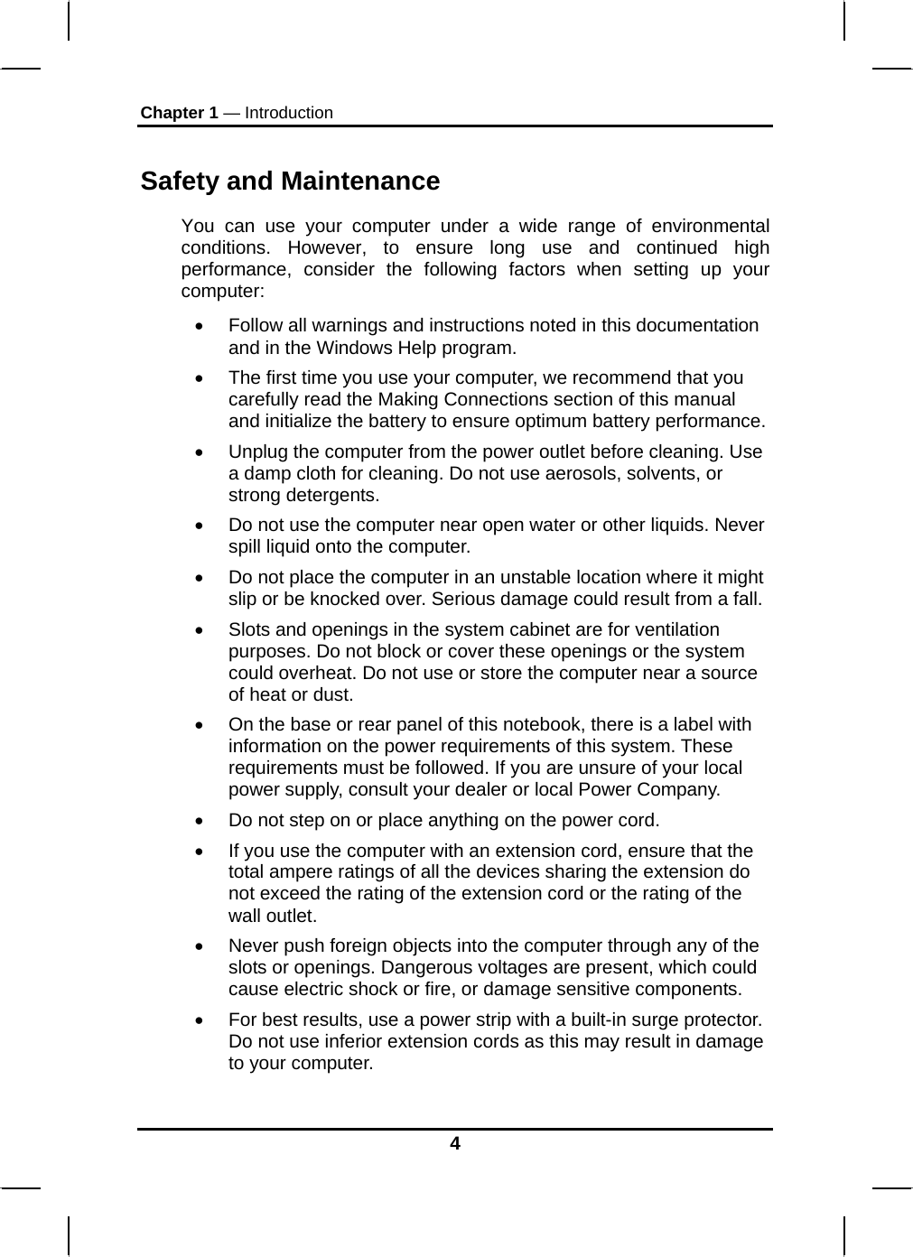 Chapter 1 — Introduction Safety and Maintenance You can use your computer under a wide range of environmental conditions. However, to ensure long use and continued high performance, consider the following factors when setting up your computer:  •  Follow all warnings and instructions noted in this documentation and in the Windows Help program. •  The first time you use your computer, we recommend that you carefully read the Making Connections section of this manual and initialize the battery to ensure optimum battery performance. •  Unplug the computer from the power outlet before cleaning. Use a damp cloth for cleaning. Do not use aerosols, solvents, or strong detergents. •  Do not use the computer near open water or other liquids. Never spill liquid onto the computer. •  Do not place the computer in an unstable location where it might slip or be knocked over. Serious damage could result from a fall. •  Slots and openings in the system cabinet are for ventilation purposes. Do not block or cover these openings or the system could overheat. Do not use or store the computer near a source of heat or dust. •  On the base or rear panel of this notebook, there is a label with information on the power requirements of this system. These requirements must be followed. If you are unsure of your local power supply, consult your dealer or local Power Company. •  Do not step on or place anything on the power cord. •  If you use the computer with an extension cord, ensure that the total ampere ratings of all the devices sharing the extension do not exceed the rating of the extension cord or the rating of the wall outlet. •  Never push foreign objects into the computer through any of the slots or openings. Dangerous voltages are present, which could cause electric shock or fire, or damage sensitive components.  •  For best results, use a power strip with a built-in surge protector. Do not use inferior extension cords as this may result in damage to your computer. 4 