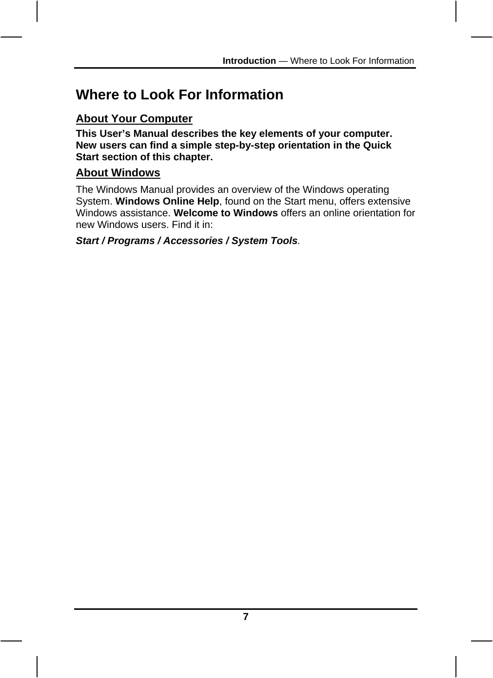 Introduction — Where to Look For Information  Where to Look For Information About Your Computer This User’s Manual describes the key elements of your computer. New users can find a simple step-by-step orientation in the Quick Start section of this chapter. About Windows The Windows Manual provides an overview of the Windows operating System. Windows Online Help, found on the Start menu, offers extensive Windows assistance. Welcome to Windows offers an online orientation for new Windows users. Find it in: Start / Programs / Accessories / System Tools.                   7 