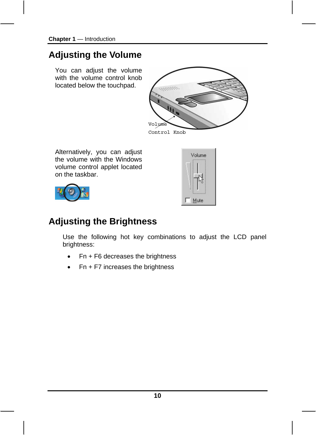 Chapter 1 — Introduction Adjusting the Volume You can adjust the volume with the volume control knob located below the touchpad.   Alternatively, you can adjust the volume with the Windows volume control applet located on the taskbar.    Volume Control Knob Adjusting the Brightness Use the following hot key combinations to adjust the LCD panel brightness: •  Fn + F6 decreases the brightness •  Fn + F7 increases the brightness          10 