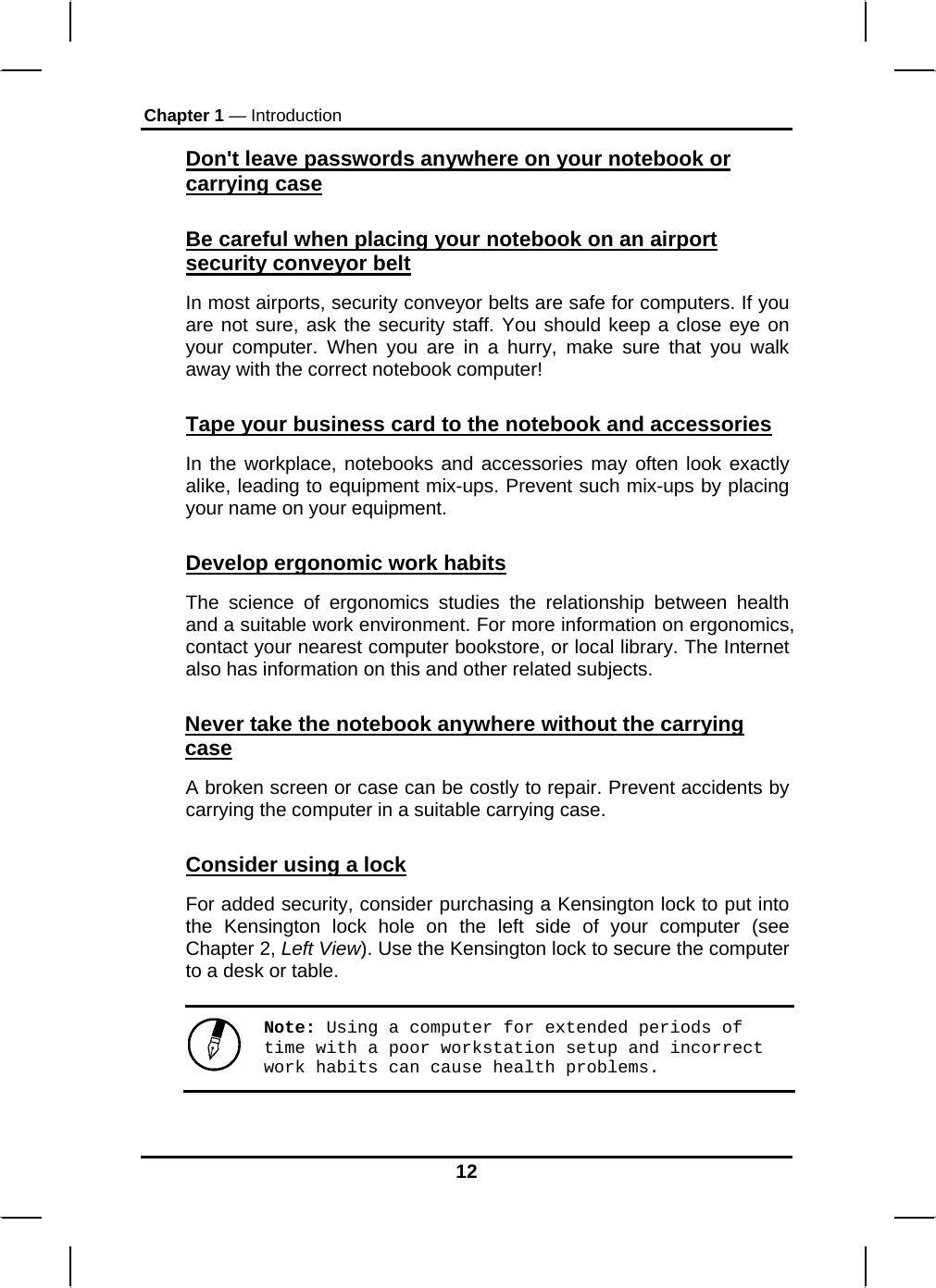 Chapter 1 — Introduction Don&apos;t leave passwords anywhere on your notebook or carrying case Be careful when placing your notebook on an airport security conveyor belt In most airports, security conveyor belts are safe for computers. If you are not sure, ask the security staff. You should keep a close eye on your computer. When you are in a hurry, make sure that you walk away with the correct notebook computer!  Tape your business card to the notebook and accessories In the workplace, notebooks and accessories may often look exactly alike, leading to equipment mix-ups. Prevent such mix-ups by placing your name on your equipment.  Develop ergonomic work habits The science of ergonomics studies the relationship between health and a suitable work environment. For more information on ergonomics, contact your nearest computer bookstore, or local library. The Internet also has information on this and other related subjects. Never take the notebook anywhere without the carrying case A broken screen or case can be costly to repair. Prevent accidents by carrying the computer in a suitable carrying case. Consider using a lock For added security, consider purchasing a Kensington lock to put into the Kensington lock hole on the left side of your computer (see Chapter 2, Left View). Use the Kensington lock to secure the computer to a desk or table. Note: Using a computer for extended periods of time with a poor workstation setup and incorrect work habits can cause health problems.  12 