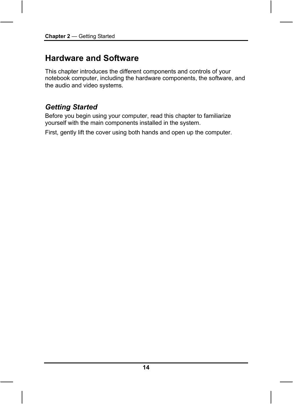 Chapter 2 — Getting Started Hardware and Software This chapter introduces the different components and controls of your notebook computer, including the hardware components, the software, and the audio and video systems.  Getting Started Before you begin using your computer, read this chapter to familiarize yourself with the main components installed in the system. First, gently lift the cover using both hands and open up the computer.                                      14 