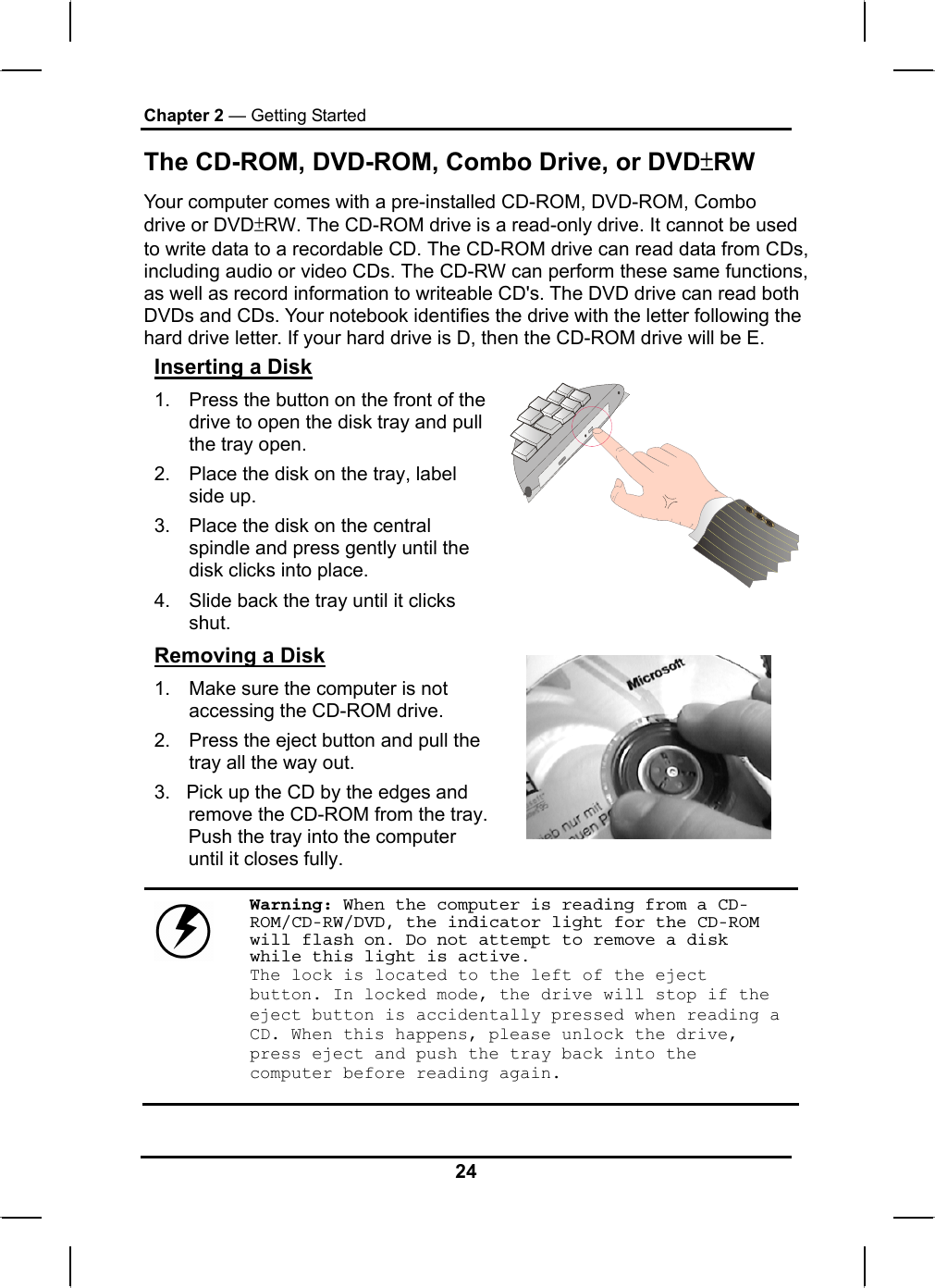 Chapter 2 — Getting Started The CD-ROM, DVD-ROM, Combo Drive, or DVD±RW Your computer comes with a pre-installed CD-ROM, DVD-ROM, Combo drive or DVD±RW. The CD-ROM drive is a read-only drive. It cannot be used to write data to a recordable CD. The CD-ROM drive can read data from CDs, including audio or video CDs. The CD-RW can perform these same functions, as well as record information to writeable CD&apos;s. The DVD drive can read both DVDs and CDs. Your notebook identifies the drive with the letter following the hard drive letter. If your hard drive is D, then the CD-ROM drive will be E.  Inserting a Disk 1.  Press the button on the front of the drive to open the disk tray and pull the tray open. 2.  Place the disk on the tray, label side up.  3.  Place the disk on the central spindle and press gently until the disk clicks into place.  4.  Slide back the tray until it clicks shut.  Removing a Disk 1.  Make sure the computer is not accessing the CD-ROM drive. 2.  Press the eject button and pull the tray all the way out. 3.   Pick up the CD by the edges and remove the CD-ROM from the tray. Push the tray into the computer until it closes fully.       Warning: When the computer is reading from a CD-ROM/CD-RW/DVD, the indicator light for the CD-ROM will flash on. Do not attempt to remove a disk while this light is active. The lock is located to the left of the eject button. In locked mode, the drive will stop if the eject button is accidentally pressed when reading a CD. When this happens, please unlock the drive, press eject and push the tray back into the computer before reading again. 24 