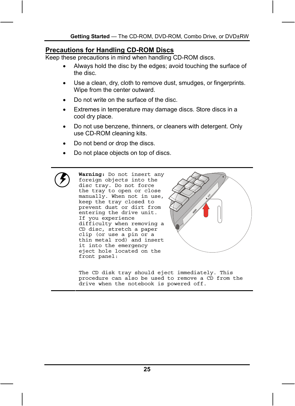 Getting Started — The CD-ROM, DVD-ROM, Combo Drive, or DVD±RW Precautions for Handling CD-ROM Discs Keep these precautions in mind when handling CD-ROM discs. •  Always hold the disc by the edges; avoid touching the surface of the disc. •  Use a clean, dry, cloth to remove dust, smudges, or fingerprints. Wipe from the center outward. •  Do not write on the surface of the disc. •  Extremes in temperature may damage discs. Store discs in a cool dry place.  •  Do not use benzene, thinners, or cleaners with detergent. Only use CD-ROM cleaning kits. •  Do not bend or drop the discs. •  Do not place objects on top of discs.  Warning: Do not insert any foreign objects into the disc tray. Do not force the tray to open or close manually. When not in use, keep the tray closed to prevent dust or dirt from entering the drive unit. If you experience difficulty when removing a CD disc, stretch a paper clip (or use a pin or a thin metal rod) and insert it into the emergency eject hole located on the front panel:    The CD disk tray should eject immediately. This procedure can also be used to remove a CD from the drive when the notebook is powered off.       25 