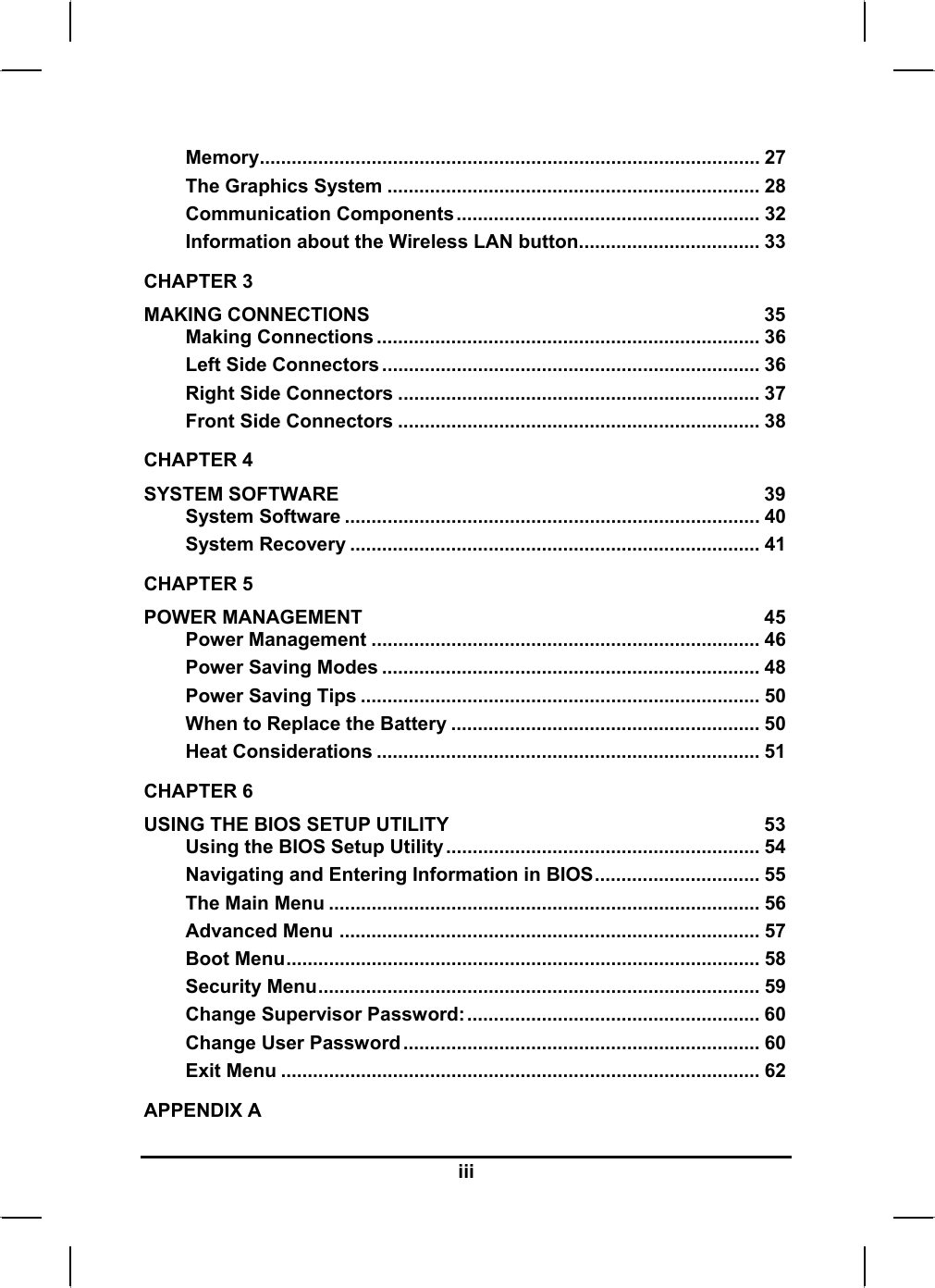  Memory.............................................................................................. 27 The Graphics System ...................................................................... 28 Communication Components......................................................... 32 Information about the Wireless LAN button.................................. 33 CHAPTER 3   MAKING CONNECTIONS  35 Making Connections ........................................................................ 36 Left Side Connectors ....................................................................... 36 Right Side Connectors .................................................................... 37 Front Side Connectors .................................................................... 38 CHAPTER 4   SYSTEM SOFTWARE  39 System Software .............................................................................. 40 System Recovery ............................................................................. 41 CHAPTER 5   POWER MANAGEMENT  45 Power Management ......................................................................... 46 Power Saving Modes ....................................................................... 48 Power Saving Tips ........................................................................... 50 When to Replace the Battery .......................................................... 50 Heat Considerations ........................................................................ 51 CHAPTER 6   USING THE BIOS SETUP UTILITY  53 Using the BIOS Setup Utility ........................................................... 54 Navigating and Entering Information in BIOS............................... 55 The Main Menu ................................................................................. 56 Advanced Menu ............................................................................... 57 Boot Menu......................................................................................... 58 Security Menu................................................................................... 59 Change Supervisor Password:....................................................... 60 Change User Password ................................................................... 60 Exit Menu .......................................................................................... 62 APPENDIX A   iii 