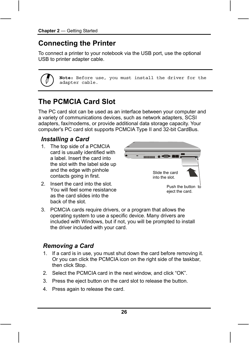 Chapter 2 — Getting Started Connecting the Printer To connect a printer to your notebook via the USB port, use the optional USB to printer adapter cable.   Note: Before use, you must install the driver for the adapter cable. The PCMCIA Card Slot The PC card slot can be used as an interface between your computer and a variety of communications devices, such as network adapters, SCSI adapters, fax/modems, or provide additional data storage capacity. Your computer&apos;s PC card slot supports PCMCIA Type II and 32-bit CardBus. Installing a Card 1.  The top side of a PCMCIA card is usually identified with a label. Insert the card into the slot with the label side up and the edge with pinhole contacts going in first. 2.  Insert the card into the slot. You will feel some resistance as the card slides into the back of the slot.   3.  PCMCIA cards require drivers, or a program that allows the operating system to use a specific device. Many drivers are included with Windows, but if not, you will be prompted to install the driver included with your card. Slide the card into the slot. Push the button  to eject the card.  Removing a Card 1.  If a card is in use, you must shut down the card before removing it. Or you can click the PCMCIA icon on the right side of the taskbar, then click Stop.  2.  Select the PCMCIA card in the next window, and click “OK”. 3.  Press the eject button on the card slot to release the button.  4.  Press again to release the card. 26 