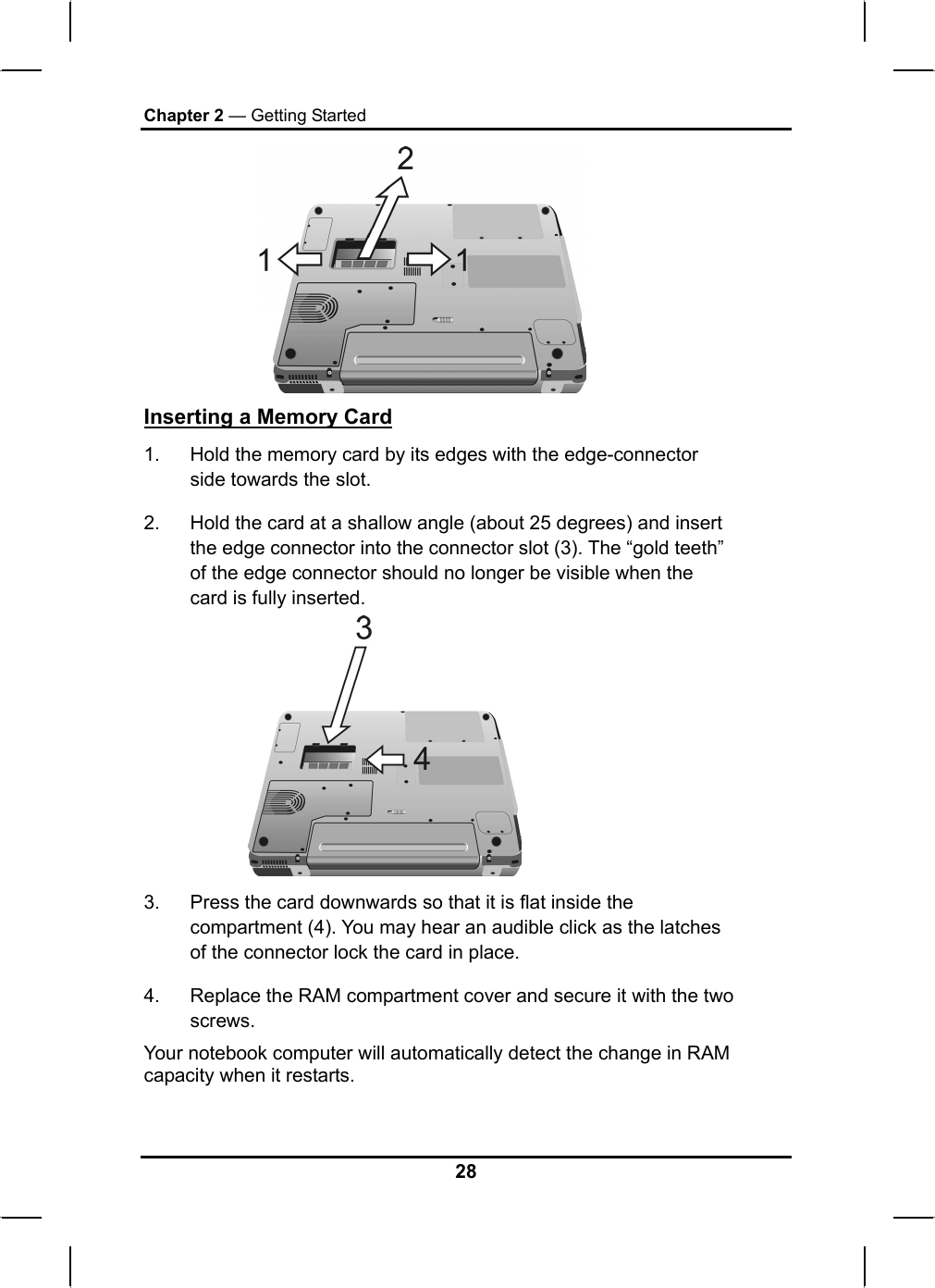 Chapter 2 — Getting Started  Inserting a Memory Card 1.  Hold the memory card by its edges with the edge-connector side towards the slot.  2.  Hold the card at a shallow angle (about 25 degrees) and insert the edge connector into the connector slot (3). The “gold teeth” of the edge connector should no longer be visible when the card is fully inserted.   3.  Press the card downwards so that it is flat inside the compartment (4). You may hear an audible click as the latches of the connector lock the card in place. 4.  Replace the RAM compartment cover and secure it with the two screws. Your notebook computer will automatically detect the change in RAM capacity when it restarts.  28 