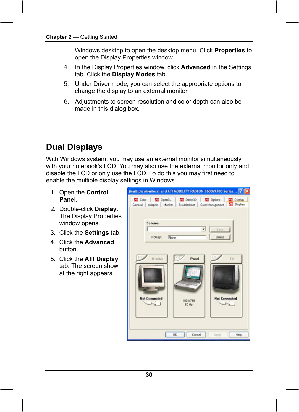 Chapter 2 — Getting Started Windows desktop to open the desktop menu. Click Properties to open the Display Properties window. 4.  In the Display Properties window, click Advanced in the Settings tab. Click the Display Modes tab. 5.  Under Driver mode, you can select the appropriate options to change the display to an external monitor.  6. Adjustments to screen resolution and color depth can also be made in this dialog box.  Dual Displays With Windows system, you may use an external monitor simultaneously with your notebook’s LCD. You may also use the external monitor only and disable the LCD or only use the LCD. To do this you may first need to enable the multiple display settings in Windows . 1. Open the Control Panel.  2. Double-click Display. The Display Properties window opens. 3. Click the Settings tab.4. Click the Advanced button. 5. Click the ATI Display tab. The screen shown at the right appears.    30 