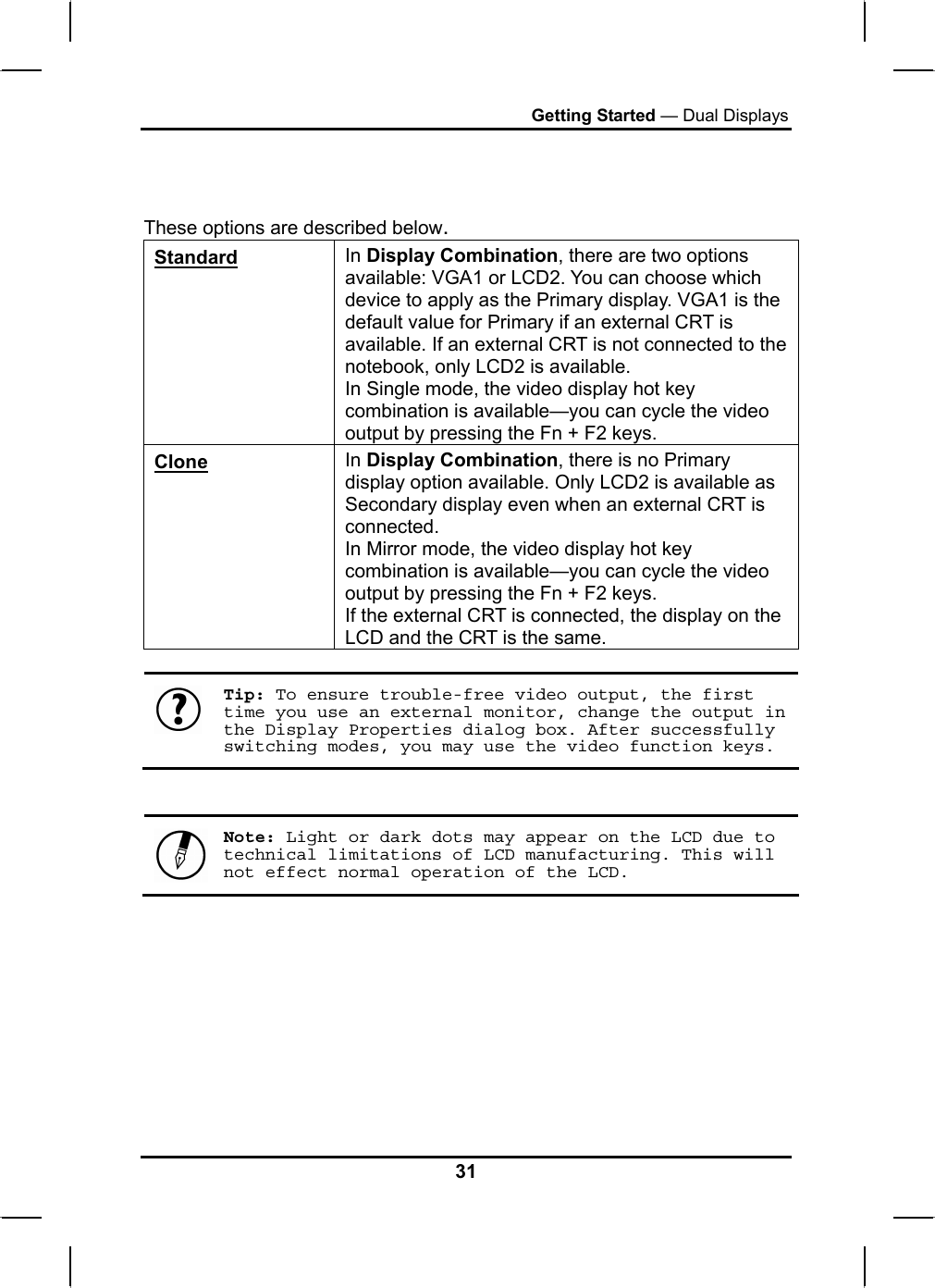 Getting Started — Dual Displays    These options are described below. Standard In Display Combination, there are two options available: VGA1 or LCD2. You can choose which device to apply as the Primary display. VGA1 is the default value for Primary if an external CRT is available. If an external CRT is not connected to the notebook, only LCD2 is available. In Single mode, the video display hot key combination is available—you can cycle the video output by pressing the Fn + F2 keys. Clone In Display Combination, there is no Primary display option available. Only LCD2 is available as Secondary display even when an external CRT is connected. In Mirror mode, the video display hot key combination is available—you can cycle the video output by pressing the Fn + F2 keys. If the external CRT is connected, the display on the LCD and the CRT is the same.   Tip: To ensure trouble-free video output, the first time you use an external monitor, change the output in the Display Properties dialog box. After successfully switching modes, you may use the video function keys.    Note: Light or dark dots may appear on the LCD due to technical limitations of LCD manufacturing. This will not effect normal operation of the LCD.        31 