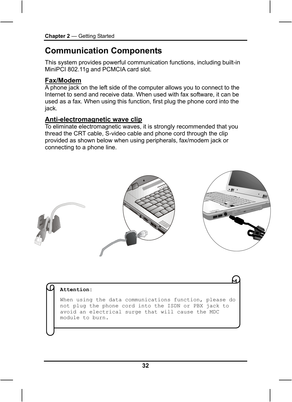 Chapter 2 — Getting Started Communication Components This system provides powerful communication functions, including built-in MiniPCI 802.11g and PCMCIA card slot. Fax/Modem A phone jack on the left side of the computer allows you to connect to the Internet to send and receive data. When used with fax software, it can be used as a fax. When using this function, first plug the phone cord into the jack.  Anti-electromagnetic wave clip To eliminate electromagnetic waves, it is strongly recommended that you thread the CRT cable, S-video cable and phone cord through the clip provided as shown below when using peripherals, fax/modem jack or connecting to a phone line.                                     Attention:  When using the data communications function, please do not plug the phone cord into the ISDN or PBX jack to avoid an electrical surge that will cause the MDC module to burn. 32 