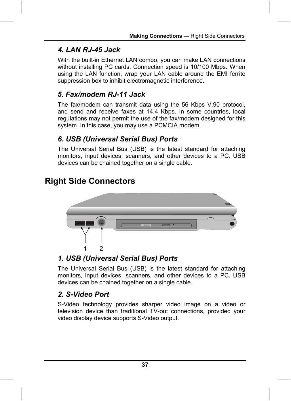 Making Connections — Right Side Connectors 4. LAN RJ-45 Jack With the built-in Ethernet LAN combo, you can make LAN connections without installing PC cards. Connection speed is 10/100 Mbps. When using the LAN function, wrap your LAN cable around the EMI ferrite suppression box to inhibit electromagnetic interference. 5. Fax/modem RJ-11 Jack The fax/modem can transmit data using the 56 Kbps V.90 protocol, and send and receive faxes at 14.4 Kbps. In some countries, local regulations may not permit the use of the fax/modem designed for this system. In this case, you may use a PCMCIA modem. 6. USB (Universal Serial Bus) Ports The Universal Serial Bus (USB) is the latest standard for attaching monitors, input devices, scanners, and other devices to a PC. USB devices can be chained together on a single cable. Right Side Connectors  1. USB (Universal Serial Bus) Ports The Universal Serial Bus (USB) is the latest standard for attaching monitors, input devices, scanners, and other devices to a PC. USB devices can be chained together on a single cable. 2. S-Video Port S-Video technology provides sharper video image on a video or television device than traditional TV-out connections, provided your video display device supports S-Video output.   37 