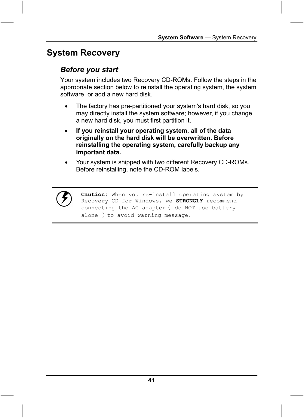 System Software — System Recovery System Recovery Before you start Your system includes two Recovery CD-ROMs. Follow the steps in the appropriate section below to reinstall the operating system, the system software, or add a new hard disk. •  The factory has pre-partitioned your system&apos;s hard disk, so you may directly install the system software; however, if you change a new hard disk, you must first partition it. • If you reinstall your operating system, all of the data originally on the hard disk will be overwritten. Before reinstalling the operating system, carefully backup any important data. •  Your system is shipped with two different Recovery CD-ROMs. Before reinstalling, note the CD-ROM labels.   Caution: When you re-install operating system by Recovery CD for Windows, we STRONGLY recommend connecting the AC adapter（ do NOT use battery alone ）to avoid warning message. 41 