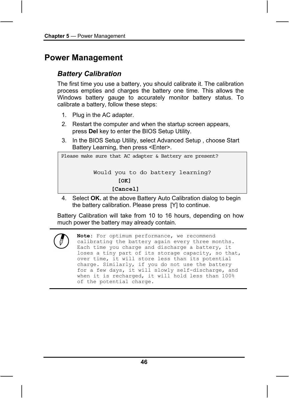 Chapter 5 — Power Management Power Management Battery Calibration The first time you use a battery, you should calibrate it. The calibration process empties and charges the battery one time. This allows the Windows battery gauge to accurately monitor battery status. To calibrate a battery, follow these steps: 1.  Plug in the AC adapter. 2.  Restart the computer and when the startup screen appears, press Del key to enter the BIOS Setup Utility. 3.  In the BIOS Setup Utility, select Advanced Setup , choose Start Battery Learning, then press &lt;Enter&gt;.  Please make sure that AC adapter &amp; Battery are present?  Would you to do battery learning?  [OK]               [Cancel] 4. Select OK. at the above Battery Auto Calibration dialog to begin the battery calibration. Please press  [Y] to continue.  Battery Calibration will take from 10 to 16 hours, depending on how much power the battery may already contain.   Note: For optimum performance, we recommend calibrating the battery again every three months. Each time you charge and discharge a battery, it loses a tiny part of its storage capacity, so that, over time, it will store less than its potential charge. Similarly, if you do not use the battery for a few days, it will slowly self-discharge, and when it is recharged, it will hold less than 100% of the potential charge.  46 