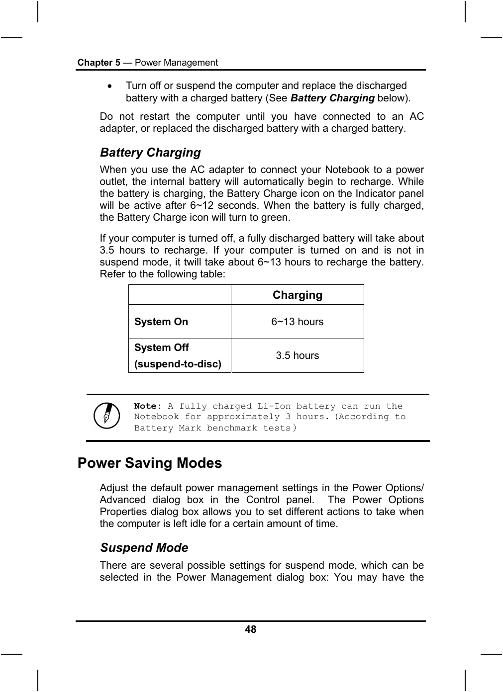 Chapter 5 — Power Management •  Turn off or suspend the computer and replace the discharged battery with a charged battery (See Battery Charging below). Do not restart the computer until you have connected to an AC adapter, or replaced the discharged battery with a charged battery. Battery Charging When you use the AC adapter to connect your Notebook to a power outlet, the internal battery will automatically begin to recharge. While the battery is charging, the Battery Charge icon on the Indicator panel will be active after 6~12 seconds. When the battery is fully charged, the Battery Charge icon will turn to green. If your computer is turned off, a fully discharged battery will take about 3.5 hours to recharge. If your computer is turned on and is not in suspend mode, it twill take about 6~13 hours to recharge the battery. Refer to the following table:  Charging System On  6~13 hours System Off (suspend-to-disc)  3.5 hours   Note: A fully charged Li-Ion battery can run the Notebook for approximately 3 hours. (According to Battery Mark benchmark tests） Power Saving Modes Adjust the default power management settings in the Power Options/ Advanced dialog box in the Control panel.  The Power Options Properties dialog box allows you to set different actions to take when the computer is left idle for a certain amount of time.  Suspend Mode There are several possible settings for suspend mode, which can be selected in the Power Management dialog box: You may have the 48 